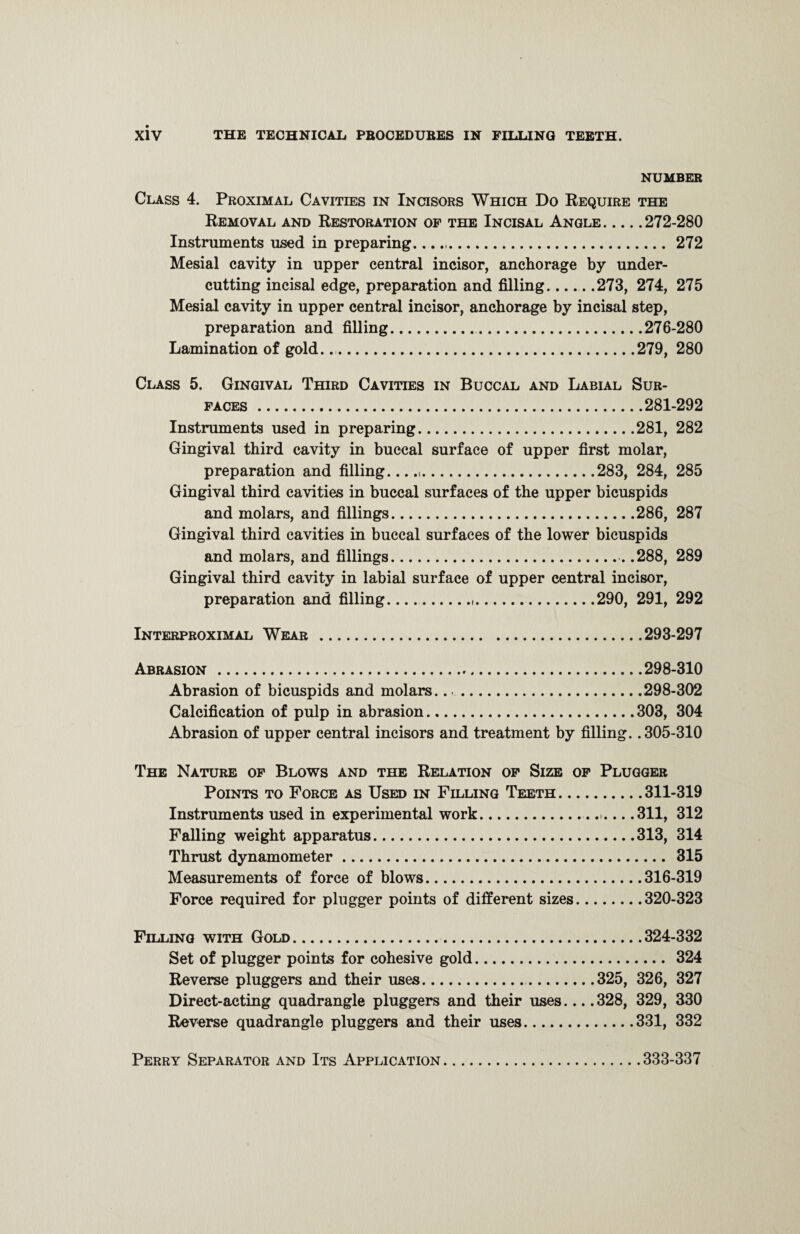 NUMBER Class 4. Proximal Cavities in Incisors Which Do Require the Removal and Restoration of the Incisal Angle.272-280 Instruments used in preparing..272 Mesial cavity in upper central incisor, anchorage by under¬ cutting incisal edge, preparation and filling_273, 274, 275 Mesial cavity in upper central incisor, anchorage by incisal step, preparation and filling..276-280 Lamination of gold...279, 280 Class 5. Gingival Third Cavities in Buccal and Labial Sur¬ faces .281-292 Instruments used in preparing.281, 282 Gingival third cavity in buccal surface of upper first molar, preparation and filling......283, 284, 285 Gingival third cavities in buccal surfaces of the upper bicuspids and molars, and fillings.286, 287 Gingival third cavities in buccal surfaces of the lower bicuspids and molars, and fillings.. .288, 289 Gingival third cavity in labial surface of upper central incisor, preparation and filling...290, 291, 292 Interproximal Wear.293-297 Abrasion .298-310 Abrasion of bicuspids and molars....298-302 Calcification of pulp in abrasion.303, 304 Abrasion of upper central incisors and treatment by filling. .305-310 The Nature of Blows and the Relation of Size of Plugger Points to Force as Used in Filling Teeth.311-319 Instruments used in experimental work...311, 312 Falling weight apparatus.313, 314 Thrust dynamometer. 315 Measurements of force of blows.316-319 Force required for plugger points of different sizes.320-323 Filling with Gold.324-332 Set of plugger points for cohesive gold. 324 Reverse pluggers and their uses..325, 326, 327 Direct-acting quadrangle pluggers and their uses....328, 329, 330 Reverse quadrangle pluggers and their uses.331, 332 Perry Separator and Its Application.333-337