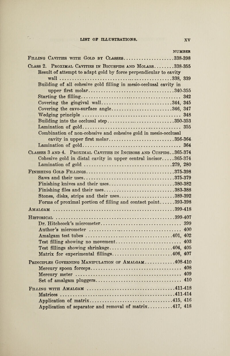 NUMBER Filling Cavities with Gold by Classes.338-398 Class 2. Proximal Cavities in Bicuspids and Molars.338-355 Result of attempt to adapt gold by force perpendicular to cavity wall .. 338, 339 Building of all cohesive gold filling in mesio-occlusal cavity in upper first molar.340-355 Starting the filling. 342 Covering the gingival wall. 344, 345 Covering the cavo-surface angle.346, 347 Wedging principle. 348 Building into the occlusal step.350-353 Lamination of gold..... 355 Combination of non-cohesive and cohesive gold in mesio-occlusal cavity in upper first molar.356-364 Lamination of gold. 364 Classes 3 and 4. Proximal Cavities in Incisors and Cuspids .. 365-374 Cohesive gold in distal cavity in upper central incisor.365-374 Lamination of gold.279, 280 Finishing Gold Fillings.375-398 Saws and their uses.. 375-379 Finishing knives and their uses.380-382 Finishing files and their uses.383-388 Stones, disks, strips and their uses.389-392 Forms of proximal portion of filling and contact point.393-398 Amalgam .399-418 Historical. 399-407 Dr. Hitchcock’s micrometer. 399 Author’s micrometer . 400 Amalgam test tubes.401, 402 Test filling showing no movement. 403 Test fillings showing shrinkage.404, 405 Matrix for experimental fillings.406, 407 Principles Governing Manipulation of Amalgam.408-410 Mercury spoon forceps.408 Mercury meter . 409 Set of amalgam pluggers. 410 Filling with Amalgam .411-418 Matrices. 411-414 Application of matrix.415, 416 Application of separator and removal of matrix.417, 418