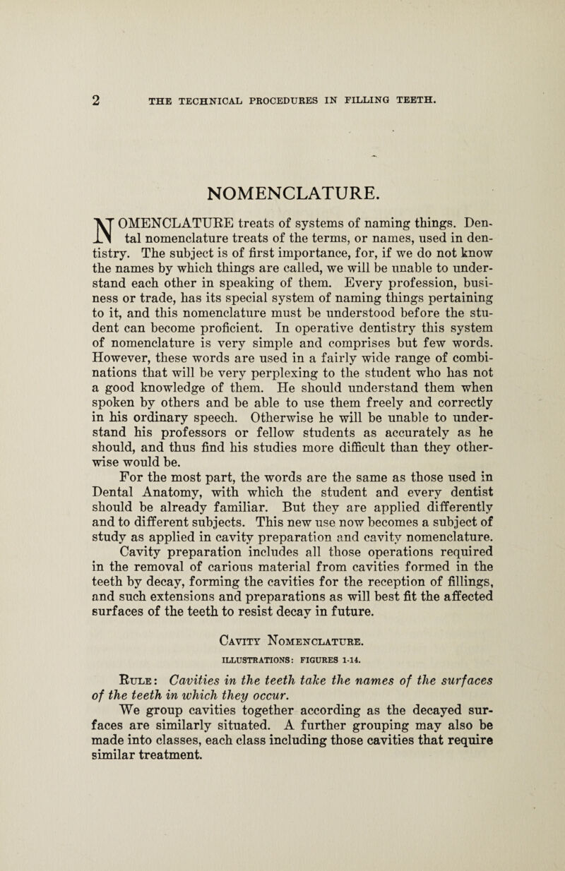 NOMENCLATURE. NOMENCLATURE treats of systems of naming things. Den¬ tal nomenclature treats of the terms, or names, used in den¬ tistry. The subject is of first importance, for, if we do not know the names by which things are called, we will be unable to under¬ stand each other in speaking of them. Every profession, busi¬ ness or trade, has its special system of naming things pertaining to it, and this nomenclature must be understood before the stu¬ dent can become proficient. In operative dentistry this system of nomenclature is very simple and comprises but few words. However, these words are used in a fairly wide range of combi¬ nations that will be very perplexing to the student who has not a good knowledge of them. He should understand them when spoken by others and be able to use them freely and correctly in his ordinary speech. Otherwise he will be unable to under¬ stand his professors or fellow students as accurately as he should, and thus find his studies more difficult than they other¬ wise would be. For the most part, the words are the same as those used in Dental Anatomy, with which the student and every dentist should be already familiar. But they are applied differently and to different subjects. This new use now becomes a subject of study as applied in cavity preparation and cavity nomenclature. Cavity preparation includes all those operations required in the removal of carious material from cavities formed in the teeth by decay, forming the cavities for the reception of fillings, and such extensions and preparations as will best fit the affected surfaces of the teeth to resist decay in future. Cavity Nomenclature. ILLUSTRATIONS: FIGURES 1-14. Rule: Cavities in the teeth take the names of the surfaces of the teeth in which they occur. We group cavities together according as the decayed sur¬ faces are similarly situated. A further grouping may also be made into classes, each class including those cavities that require similar treatment.