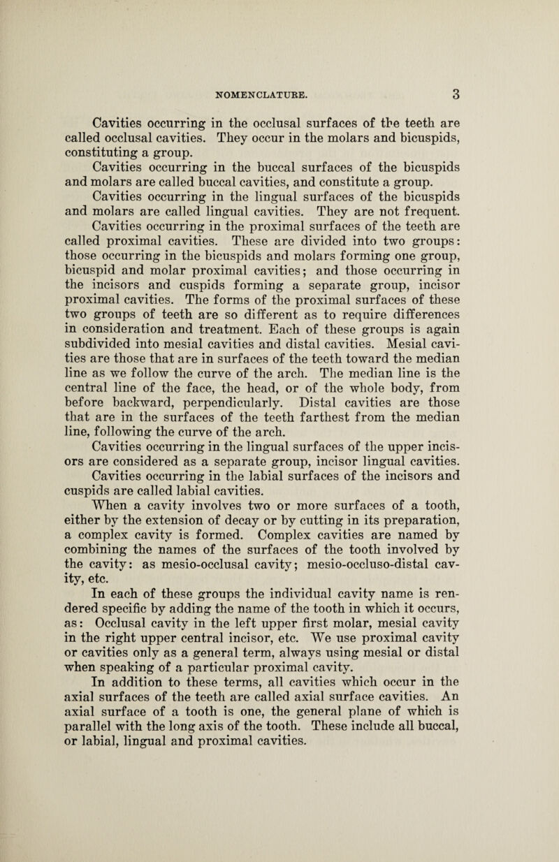Cavities occurring in the occlusal surfaces of the teeth are called occlusal cavities. They occur in the molars and bicuspids, constituting a group. Cavities occurring in the buccal surfaces of the bicuspids and molars are called buccal cavities, and constitute a group. Cavities occurring in the lingual surfaces of the bicuspids and molars are called lingual cavities. They are not frequent. Cavities occurring in the proximal surfaces of the teeth are called proximal cavities. These are divided into two groups: those occurring in the bicuspids and molars forming one group, bicuspid and molar proximal cavities; and those occurring in the incisors and cuspids forming a separate group, incisor proximal cavities. The forms of the proximal surfaces of these two groups of teeth are so different as to require differences in consideration and treatment. Each of these groups is again subdivided into mesial cavities and distal cavities. Mesial cavi¬ ties are those that are in surfaces of the teeth toward the median line as we follow the curve of the arch. The median line is the central line of the face, the head, or of the whole body, from before backward, perpendicularly. Distal cavities are those that are in the surfaces of the teeth farthest from the median line, following the curve of the arch. Cavities occurring in the lingual surfaces of the upper incis¬ ors are considered as a separate group, incisor lingual cavities. Cavities occurring in the labial surfaces of the incisors and cuspids are called labial cavities. When a cavity involves two or more surfaces of a tooth, either by the extension of decay or by cutting in its preparation, a complex cavity is formed. Complex cavities are named by combining the names of the surfaces of the tooth involved by the cavity: as mesio-occlusal cavity; mesio-occluso-distal cav¬ ity, etc. In each of these groups the individual cavity name is ren¬ dered specific by adding the name of the tooth in which it occurs, as: Occlusal cavity in the left upper first molar, mesial cavity in the right upper central incisor, etc. We use proximal cavity or cavities only as a general term, always using mesial or distal when speaking of a particular proximal cavity. In addition to these terms, all cavities which occur in the axial surfaces of the teeth are called axial surface cavities. An axial surface of a tooth is one, the general plane of which is parallel with the long axis of the tooth. These include all buccal, or labial, lingual and proximal cavities.