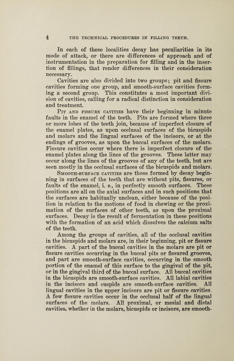 In each of these localities decay has peculiarities in its mode of attack, or there are differences of approach and of instrumentation in the preparation for filling and in the inser¬ tion of fillings, that render differences in their consideration necessary. Cavities are also divided into two groups; pit and fissure cavities forming one group, and smooth-surface cavities form¬ ing a second group. This constitutes a most important divi¬ sion of cavities, calling for a radical distinction in consideration and treatment. Pit and fissure cavities have their beginning in minute faults in the enamel of the teeth. Pits are formed where three or more lobes of the teeth join, because of imperfect closure of the enamel plates, as upon occlusal surfaces of the bicuspids and molars and the lingual surfaces of the incisors, or at the endings of grooves, as upon the buccal surfaces of the molars. Fissure cavities occur where there is imperfect closure of the enamel plates along the lines of the grooves. These latter may occur along the lines of the grooves of any of the teeth, but are seen mostly in the occlusal surfaces of the bicuspids and molars. Smooth-surface cavities are those formed by decay begin¬ ning in surfaces of the teeth that are without pits, fissures, or faults of the enamel, i. e., in perfectly smooth surfaces. These positions are all on the axial surfaces and in such positions that the surfaces are habitually unclean, either because of the posi¬ tion in relation to the motions of food in chewing or the proxi- mation of the surfaces of other teeth, as upon the proximal surfaces. Decay is the result of fermentation in these positions with the formation of an acid which dissolves the calcium salts of the teeth. Among the groups of cavities, all of the occlusal cavities in the bicuspids and molars are, in their beginning, pit or fissure cavities. A part of the buccal cavities in the molars are pit or fissure cavities occurring in the buccal pits or fissured grooves, and part are smooth-surface cavities, occurring in the smooth portion of the enamel of this surface to the gingival of the pit, or in the gingival third of the buccal surface. All buccal cavities in the bicuspids are smooth-surface cavities. All labial cavities in the incisors and cuspids are smooth-surface cavities. All lingual cavities in the upper incisors are pit or fissure cavities. A few fissure cavities occur in the occlusal half of the lingual surfaces of the molars. All proximal, or mesial and distal cavities, whether in the molars, bicuspids or incisors, are smooth-