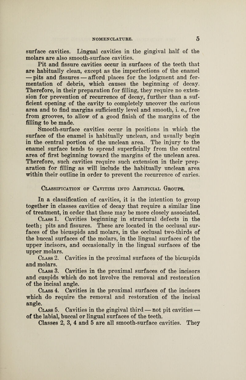 surface cavities. Lingual cavities in the gingival half of the molars are also smooth-surface cavities. Pit and fissure cavities occur in surfaces of the teeth that are habitually clean, except as the imperfections of the enamel — pits and fissures — afford places for the lodgment and fer¬ mentation of debris, which causes the beginning of decay. Therefore, in their preparation for filling, they require no exten¬ sion for prevention of recurrence of decay, further than a suf¬ ficient opening of the cavity to completely uncover the carious area and to find margins sufficiently level and smooth, i. e., free from grooves, to allow of a good finish of the margins of the filling to be made. Smooth-surface cavities occur in positions in which the surface of the enamel is habitually unclean, and usually begin in the central portion of the unclean area. The injury to the enamel surface tends to spread superficially from the central area of first beginning toward the margins of the unclean area. Therefore, such cavities require such extension in their prep¬ aration for filling as will include the habitually unclean area within their outline in order to prevent the recurrence of caries. Classification of Cavities into Artificial Groups. In a classification of cavities, it is the intention to group together in classes cavities of decay that require a similar line of treatment, in order that these may be more closely associated. Class 1. Cavities beginning in structural defects in the teeth; pits and fissures. These are located in the occlusal sur¬ faces of the bicuspids and molars, in the occlusal two-thirds of the buccal surfaces of the molars, in the lingual surfaces of the upper incisors, and occasionally in the lingual surfaces of the upper molars. Class 2. Cavities in the proximal surfaces of the bicuspids and molars. Class 3. Cavities in the proximal surfaces of the incisors and cuspids which do not involve the removal and restoration of the incisal angle. Class 4. Cavities in the proximal surfaces of the incisors which do require the removal and restoration of the incisal angle. Class 5. Cavities in the gingival third — not pit cavities — of the labial, buccal or lingual surfaces of the teeth. Classes 2, 3, 4 and 5 are all smooth-surface cavities. They