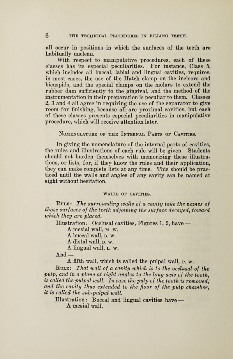 all occur in positions in which the surfaces of the teeth are habitually unclean. With respect to manipulative procedures, each of these classes has its especial peculiarities. For instance, Class 5, which includes all buccal, labial and lingual cavities, requires, in most cases, the use of the Hatch clamp on the incisors and bicuspids, and the special clamps on the molars to extend the rubber dam sufficiently to the gingival, and the method of the instrumentation in their preparation is peculiar to them. Classes 2, 3 and 4 all agree in requiring the use of the separator to give room for finishing, because all are proximal cavities, but each of these classes presents especial peculiarities in manipulative procedure, which will receive attention later. Nomenclature of the Internal Parts of Cavities. In giving the nomenclature of the internal parts of cavities, the rules and illustrations of each rule will be given. Students should not burden themselves with memorizing these illustra¬ tions, or lists, for, if they know the rules and their application, they can make complete lists at any time. This should be prac¬ ticed until the walls and angles of any cavity can be named at sight without hesitation. WALLS OF CAVITIES. Rule: The surrounding walls of a cavity take the names of those surfaces of the teeth adjoining the surface decayed, toward which they are placed. Illustration: Occlusal cavities, Figures 1, 2, have — A mesial wall, m. w. A buccal wall, b. w. A distal wall, d. w. A lingual wall, l. w. And — A fifth wall, which is called the pulpal wall, p. w. Rule : That wall of a cavity which is to the occlusal of the pulp, and in a plane at right angles to the long axis of the tooth, is called the pulpal wall. In case the pulp of the tooth is removed, and the cavity thus extended to the floor of the pulp chamber, it is called the sub-pulpal wall. Illustration: Buccal and lingual cavities have — A mesial wall,