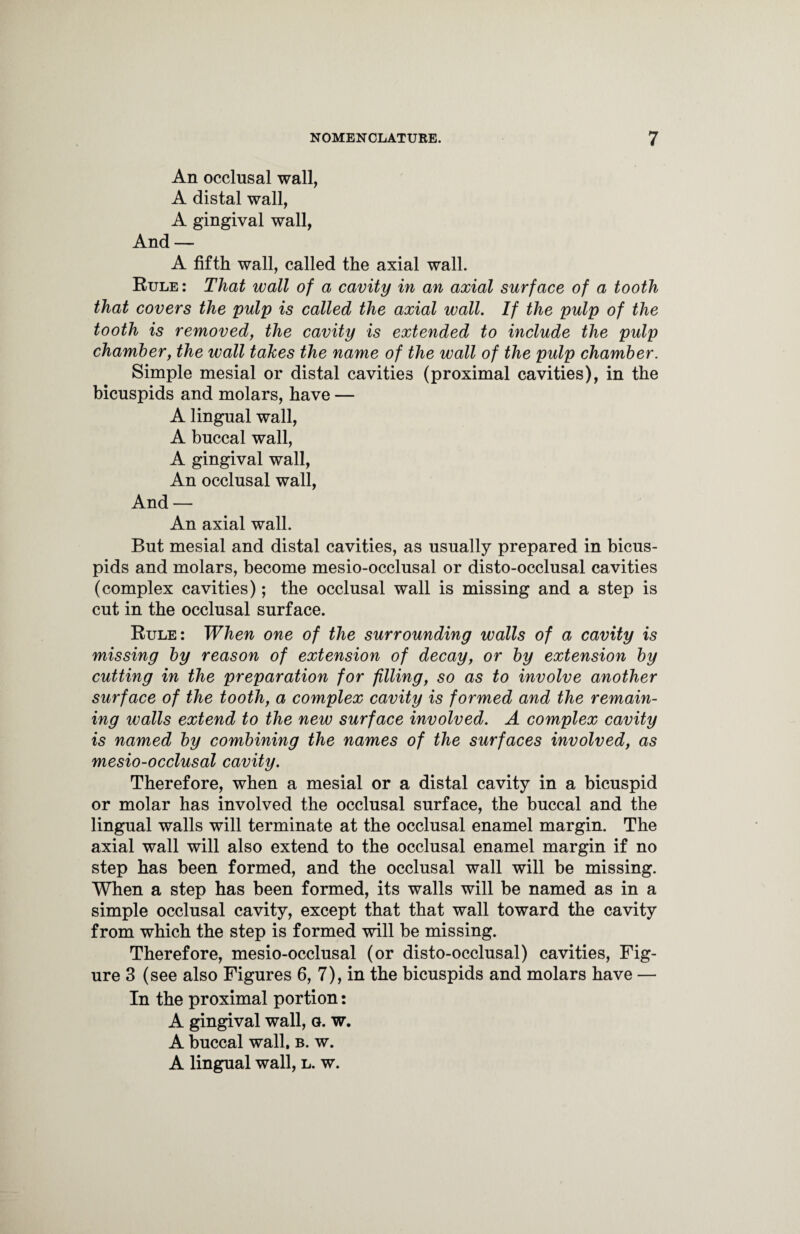 An occlusal wall, A distal wall, A gingival wall, And — A fifth wall, called the axial wall. Rule : That wall of a cavity in an axial surface of a tooth that covers the pulp is called the axial wall. If the pulp of the tooth is removed, the cavity is extended to include the pulp chamber, the wall takes the name of the wall of the pulp chamber. Simple mesial or distal cavities (proximal cavities), in the bicuspids and molars, have — A lingual wall, A buccal wall, A gingival wall, An occlusal wall, And — An axial wall. But mesial and distal cavities, as usually prepared in bicus¬ pids and molars, become mesio-occlusal or disto-occlusal cavities (complex cavities); the occlusal wall is missing and a step is cut in the occlusal surface. Rule: When one of the surrounding walls of a cavity is missing by reason of extension of decay, or by extension by cutting in the preparation for filling, so as to involve another surface of the tooth, a complex cavity is formed and the remain¬ ing walls extend to the new surface involved. A complex cavity is named by combining the names of the surfaces involved, as mesio-occlusal cavity. Therefore, when a mesial or a distal cavity in a bicuspid or molar has involved the occlusal surface, the buccal and the lingual walls will terminate at the occlusal enamel margin. The axial wall will also extend to the occlusal enamel margin if no step has been formed, and the occlusal wall will be missing. When a step has been formed, its walls will be named as in a simple occlusal cavity, except that that wall toward the cavity from which the step is formed will be missing. Therefore, mesio-occlusal (or disto-occlusal) cavities, Fig¬ ure 3 (see also Figures 6, 7), in the bicuspids and molars have — In the proximal portion: A gingival wall, g. w. A buccal wall, b. w. A lingual wall, l. w.