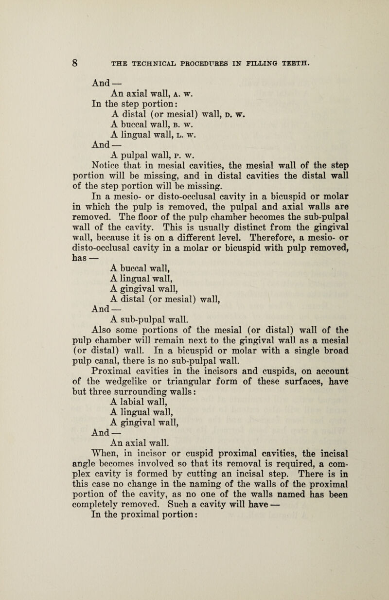 And — An axial wall, a. w. In the step portion: A distal (or mesial) wall, d. w. A bnccal wall, b. w. A lingual wall, l. w. And — A pulpal wall, p. w. Notice that in mesial cavities, the mesial wall of the step portion will be missing, and in distal cavities the distal wall of the step portion will be missing. In a mesio- or disto-occlusal cavity in a bicuspid or molar in which the pulp is removed, the pulpal and axial walls are removed. The floor of the pulp chamber becomes the sub-pulpal wall of the cavity. This is usually distinct from the gingival wall, because it is on a different level. Therefore, a mesio- or disto-occlusal cavity in a molar or bicuspid with pulp removed, has — A buccal wall, A lingual wall, A gingival wall, A distal (or mesial) wall, And — A sub-pulpal wall. Also some portions of the mesial (or distal) wall of the pulp chamber will remain next to the gingival wall as a mesial (or distal) wall. In a bicuspid or molar with a single broad pulp canal, there is no sub-pulpal wall. Proximal cavities in the incisors and cuspids, on account of the wedgelike or triangular form of these surfaces, have but three surrounding walls: A labial wall, A lingual wall, A gingival wall, And — An axial wall. When, in incisor or cuspid proximal cavities, the incisal angle becomes involved so that its removal is required, a com¬ plex cavity is formed by cutting an incisal step. There is in this case no change in the naming of the walls of the proximal portion of the cavity, as no one of the walls named has been completely removed. Such a cavity will have — In the proximal portion: