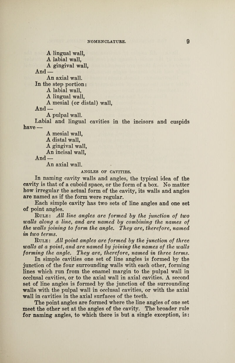 A lingual wall, A labial wall, A gingival wall, And — An axial wall. In the step portion: A labial wall, A lingual wall, A mesial (or distal) wall, And — A pulpal wall. Labial and lingual cavities in the incisors and cuspids have — A mesial wall, A distal wall, A gingival wall, An incisal wall, And — An axial wall. ANGLES OF CAVITIES. In naming cavity walls and angles, the typical idea of the cavity is that of a cuboid space, or the form of a box. No matter how irregular the actual form of the cavity, its walls and angles are named as if the form were regular. Each simple cavity has two sets of line angles and one set of point angles. Rule: All line angles are formed by the junction of two walls along a line, and are named by combining the names of the walls joining to form the angle. They are, therefore, named in two terms. Rule : All point angles are formed by the junction of three walls at a point, and are named by joining the names of the walls forming the angle. They are, therefore, named in three terms. In simple cavities one set of line angles is formed by the junction of the four surrounding walls with each other, forming lines which run from the enamel margin to the pulpal wall in occlusal cavities, or to the axial wall in axial cavities. A second set of line angles is formed by the junction of the surrounding walls with the pulpal wall in occlusal cavities, or with the axial wall in cavities in the axial surfaces of the teeth. The point angles are formed where the line angles of one set meet the other set at the angles of the cavity. The broader rule for naming angles, to which there is but a single exception, is: