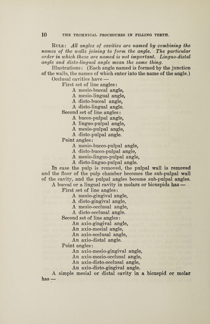 Rule: All angles of cavities are named by combining the names of the walls joining to form the angle. The particular order in which these are named is not important. Linguo-distal angle and disto-lingual angle mean the same thing. Illustrations: (Each angle named is formed by the junction of the walls, the names of which enter into the name of the angle.) Occlusal cavities have — First set of line angles: A mesio-buccal angle, A mesio-lingual angle, A disto-buccal angle, A disto-lingual angle. Second set of line angles: A bucco-pulpal angle, A linguo-pulpal angle, A mesio-pulpal angle, A disto-pulpal angle. Point angles: A mesio-bucco-pulpal angle, A disto-bucco-pulpal angle, A mesio-linguo-pulpal angle, A disto-linguo-pulpal angle. In case the pulp is removed, the pulpal wall is removed and the floor of the pulp chamber becomes the sub-pulpal wall of the cavity, and the pulpal angles become sub-pulpal angles. A buccal or a lingual cavity in molars or bicuspids has — First set of line angles: A mesio-gingival angle, A disto-gingival angle, A mesio-occlusal angle, A disto-occlusal angle. Second set of line angles: An axio-gingival angle, An axio-mesial angle, An axio-occlusal angle, An axio-distal angle. Point angles: An axio-mesio-gingival angle, An axio-mesio-occlusal angle, An axio-disto-occlusal angle, An axio-disto-gingival angle. A simple mesial or distal cavity in a bicuspid or molar has —