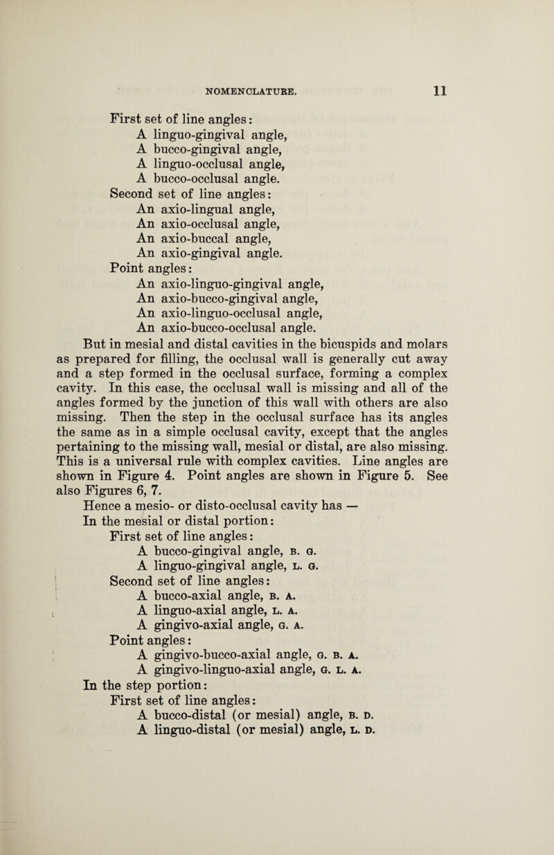 First set of line angles: A linguo-gingival angle, A bucco-gingival angle, A linguo-occlusal angle, A bucco-occlusal angle. Second set of line angles: An axio-lingual angle, An axio-occlusal angle, An axio-bnccal angle, An axio-gingival angle. Point angles: An axio-lingno-gingival angle, An axio-bucco-gingival angle, An axio-linguo-occlusal angle, An axio-bucco-occlusal angle. But in mesial and distal cavities in the bicuspids and molars as prepared for filling, the occlusal wall is generally cut away and a step formed in the occlusal surface, forming a complex cavity. In this case, the occlusal wall is missing and all of the angles formed by the junction of this wall with others are also missing. Then the step in the occlusal surface has its angles the same as in a simple occlusal cavity, except that the angles pertaining to the missing wall, mesial or distal, are also missing. This is a universal rule with complex cavities. Line angles are shown in Figure 4. Point angles are shown in Figure 5. See also Figures 6, 7. Hence a mesio- or disto-occlusal cavity has — In the mesial or distal portion: First set of line angles: A bucco-gingival angle, b. g. A linguo-gingival angle, l. g. Second set of line angles: A bucco-axial angle, b. a. A linguo-axial angle, l. a. A gingivo-axial angle, g. a. Point angles: A gingivo-bucco-axial angle, g. b. a. A gingivo-linguo-axial angle, g. l. a. In the step portion: First set of line angles: A bucco-distal (or mesial) angle, b. d. A linguo-distal (or mesial) angle, l. d.