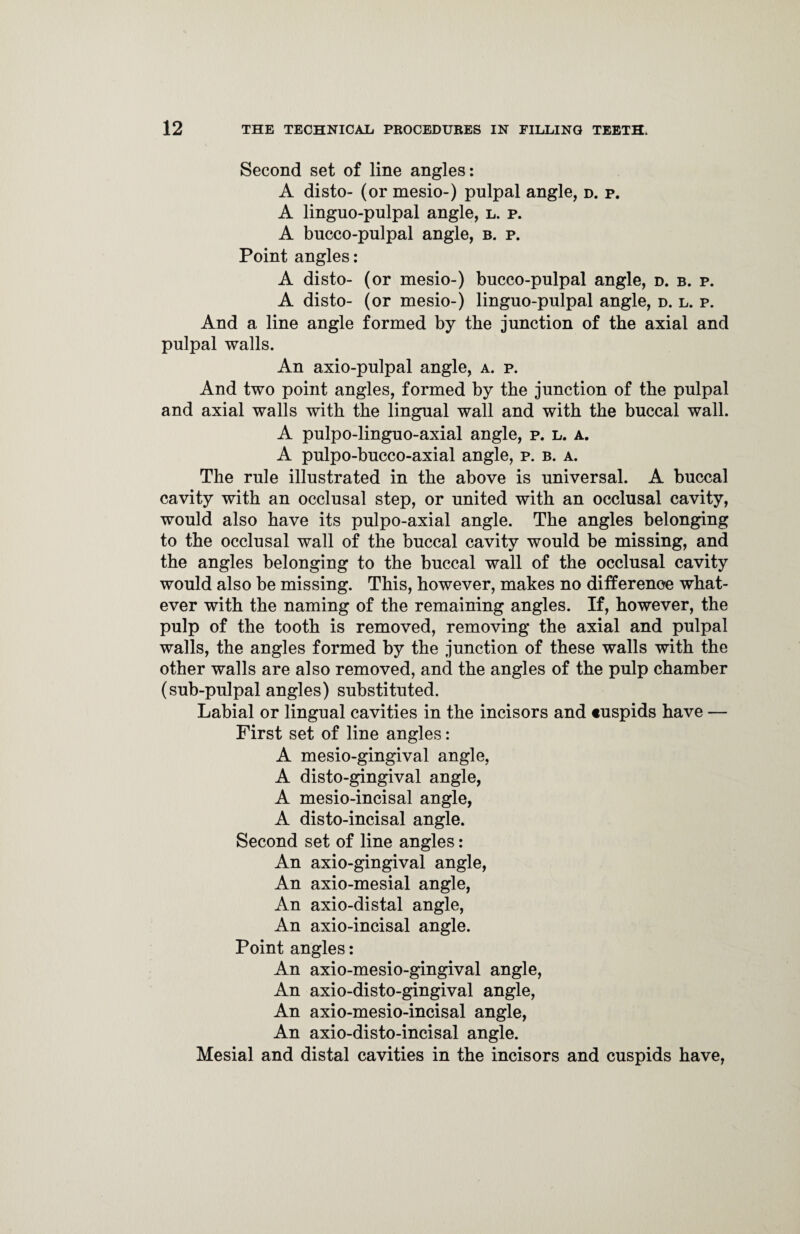 Second set of line angles: A disto- (or mesio-) pulpal angle, d. p. A linguo-pulpal angle, l. p. A bucco-pulpal angle, b. p. Point angles: A disto- (or mesio-) bncco-pulpal angle, d. b. p. A disto- (or mesio-) linguo-pulpal angle, d. l. p. And a line angle formed by the junction of the axial and pulpal walls. An axio-pulpal angle, a. p. And two point angles, formed by the junction of the pulpal and axial walls with the lingual wall and with the buccal wall. A pulpo-linguo-axial angle, p. l. a. A pulpo-bueco-axial angle, p. b. a. The rule illustrated in the above is universal. A buccal cavity with an occlusal step, or united with an occlusal cavity, would also have its pulpo-axial angle. The angles belonging to the occlusal wall of the buccal cavity would be missing, and the angles belonging to the buccal wall of the occlusal cavity would also be missing. This, however, makes no difference what¬ ever with the naming of the remaining angles. If, however, the pulp of the tooth is removed, removing the axial and pulpal walls, the angles formed by the junction of these walls with the other walls are also removed, and the angles of the pulp chamber (sub-pulpal angles) substituted. Labial or lingual cavities in the incisors and cuspids have — First set of line angles: A mesio-gingival angle, A disto-gingival angle, A mesio-incisal angle, A disto-incisal angle. Second set of line angles: An axio-gingival angle, An axio-mesial angle, An axio-distal angle, An axio-incisal angle. Point angles: An axio-mesio-gingival angle, An axio-disto-gingival angle, An axio-mesio-incisal angle, An axio-disto-incisal angle. Mesial and distal cavities in the incisors and cuspids have,