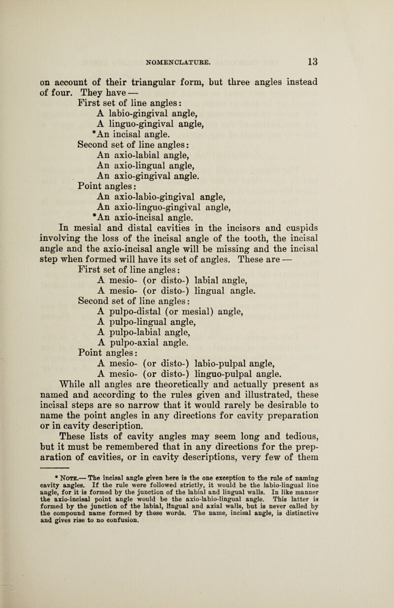 on account of their triangular form, but three angles instead of four. They have — First set of line angles: A labio-gingival angle, A linguo-gingival angle, *An incisal angle. Second set of line angles: An axio-labial angle, An axio-lingual angle, An axio-gingival angle. Point angles: An axio-labio-gingival angle, An axio-linguo-gingival angle, *An axio-incisal angle. In mesial and distal cavities in the incisors and cuspids involving the loss of the incisal angle of the tooth, the incisal angle and the axio-incisal angle will be missing and the incisal step when formed will have its set of angles. These are — First set of line angles: A mesio- (or disto-) labial angle, A mesio- (or disto-) lingual angle. Second set of line angles: A pulpo-distal (or mesial) angle, A pulpo-lingual angle, A pulpo-labial angle, A pulpo-axial angle. Point angles: A mesio- (or disto-) labio-pulpal angle, A mesio- (or disto-) linguo-pulpal angle. While all angles are theoretically and actually present as named and according to the rules given and illustrated, these incisal steps are so narrow that it would rarely be desirable to name the point angles in any directions for cavity preparation or in cavity description. These lists of cavity angles may seem long and tedious, but it must be remembered that in any directions for the prep¬ aration of cavities, or in cavity descriptions, very few of them * Note.— The incisal angle given here is the one exception to the rule of naming cavity angles. If the rule were followed strictly, it would be the labio-lingual line angle, for it is formed by the junction of the labial and lingual walls. In like manner the axio-incisal point angle would be the axio-labio-lingual angle. This latter is formed by the junction of the labial, lingual and axial walls, but is never called by the compound name formed by these words. The name, incisal angle, is distinctive and gives rise to no confusion.