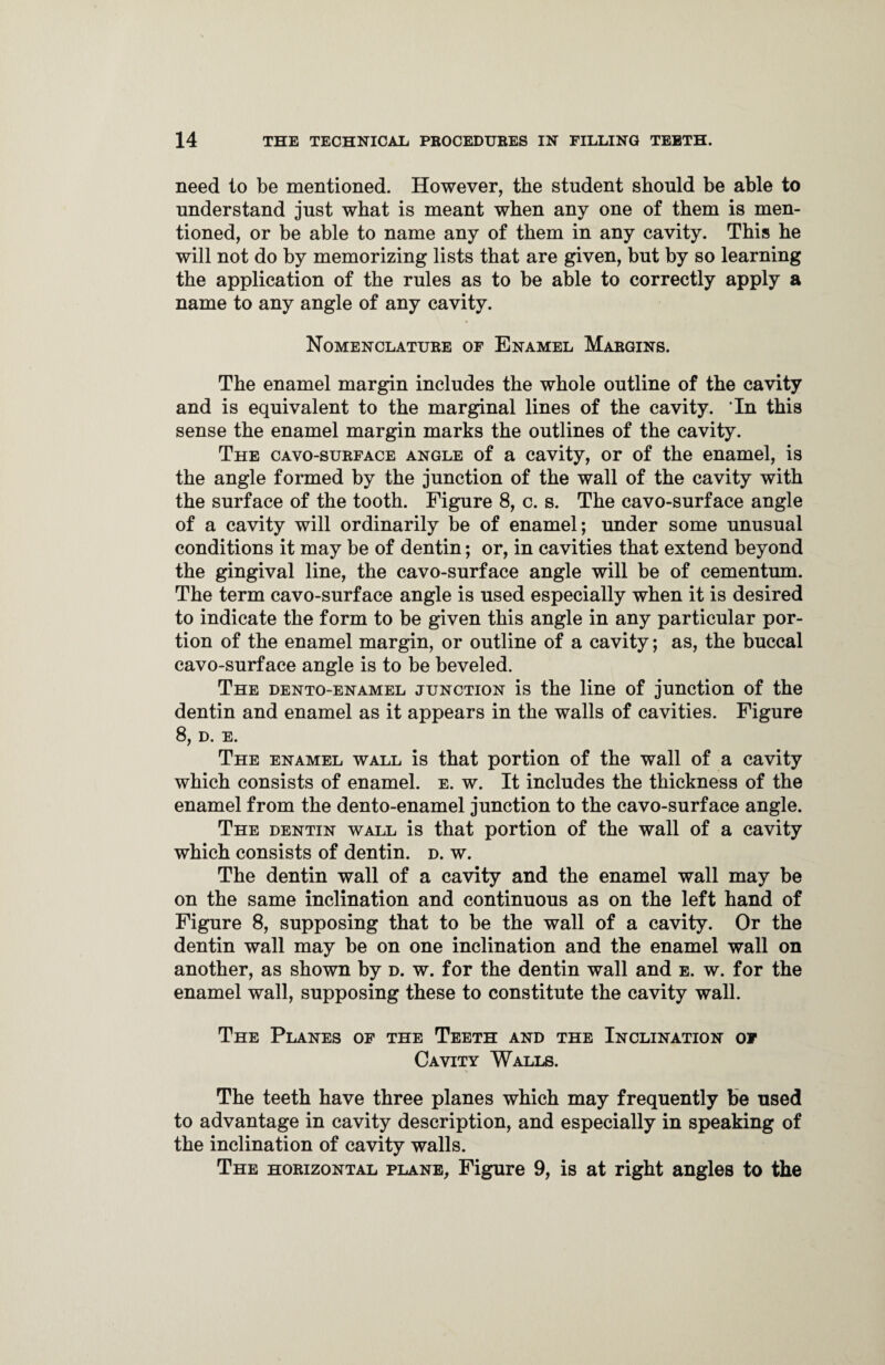 need to be mentioned. However, the student should be able to understand just what is meant when any one of them is men¬ tioned, or be able to name any of them in any cavity. This he will not do by memorizing lists that are given, but by so learning the application of the rules as to be able to correctly apply a name to any angle of any cavity. Nomenclature of Enamel Margins. The enamel margin includes the whole outline of the cavity and is equivalent to the marginal lines of the cavity. In this sense the enamel margin marks the outlines of the cavity. The cavo-surface angle of a cavity, or of the enamel, is the angle formed by the junction of the wall of the cavity with the surface of the tooth. Figure 8, c. s. The cavo-surface angle of a cavity will ordinarily be of enamel; under some unusual conditions it may be of dentin; or, in cavities that extend beyond the gingival line, the cavo-surface angle will be of cementum. The term cavo-surface angle is used especially when it is desired to indicate the form to be given this angle in any particular por¬ tion of the enamel margin, or outline of a cavity; as, the buccal cavo-surface angle is to be beveled. The dento-enamel junction is the line of junction of the dentin and enamel as it appears in the walls of cavities. Figure 8, D. E. The enamel wall is that portion of the wall of a cavity which consists of enamel, e. w. It includes the thickness of the enamel from the dento-enamel junction to the cavo-surface angle. The dentin wall is that portion of the wall of a cavity which consists of dentin, d. w. The dentin wall of a cavity and the enamel wall may be on the same inclination and continuous as on the left hand of Figure 8, supposing that to be the wall of a cavity. Or the dentin wall may be on one inclination and the enamel wall on another, as shown by d. w. for the dentin wall and e. w. for the enamel wall, supposing these to constitute the cavity wall. The Planes of the Teeth and the Inclination of Cavity Walls. The teeth have three planes which may frequently be used to advantage in cavity description, and especially in speaking of the inclination of cavity walls. The horizontal plane, Figure 9, is at right angles to the