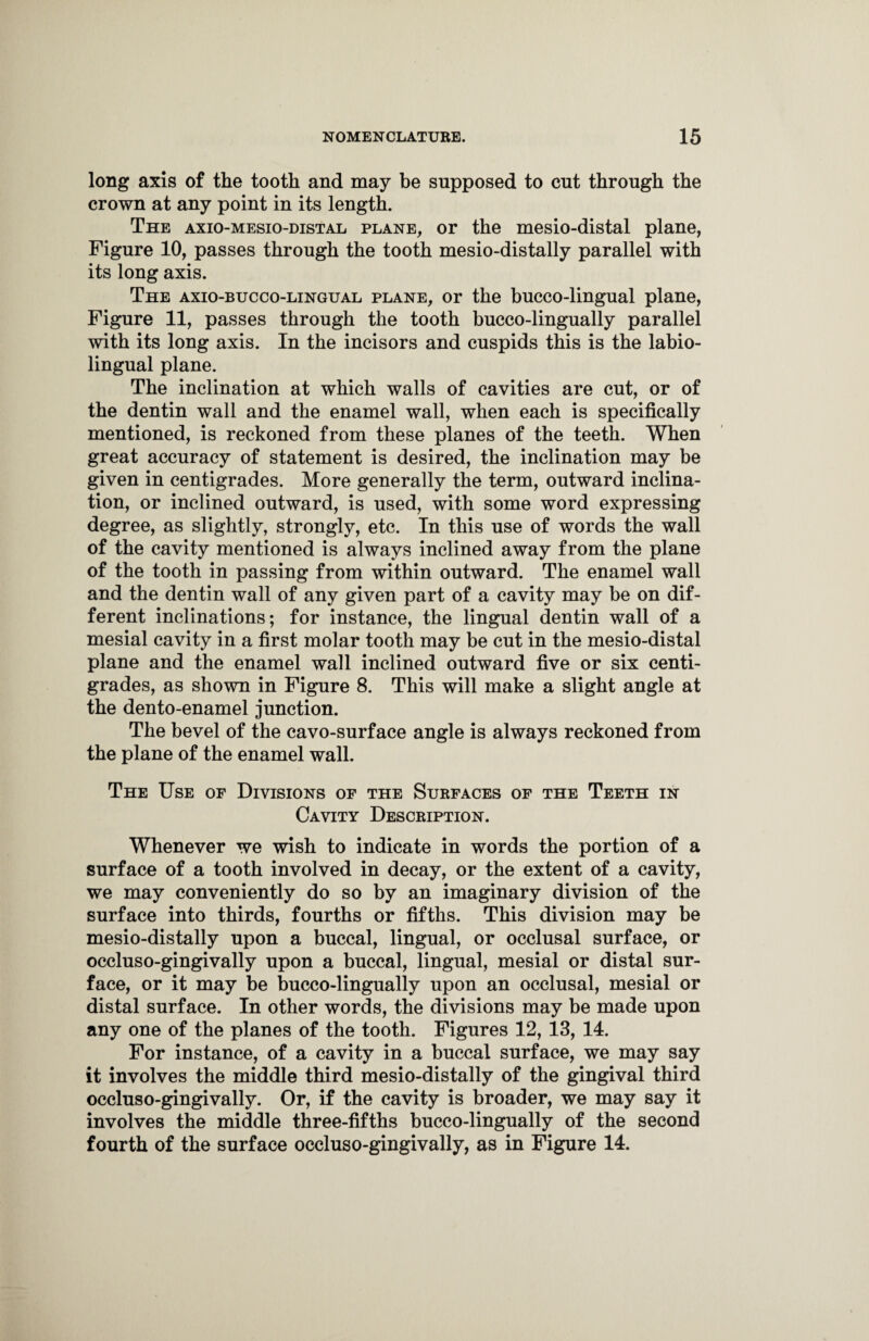 long axis of the tooth and may be supposed to cut through the crown at any point in its length. The axio-mesio-distal plane, or the mesio-distal plane, Figure 10, passes through the tooth mesio-distally parallel with its long axis. The axio-bucco-lingual plane, or the bucco-lingual plane, Figure 11, passes through the tooth bucco-lingually parallel with its long axis. In the incisors and cuspids this is the labio- lingual plane. The inclination at which walls of cavities are cut, or of the dentin wall and the enamel wall, when each is specifically mentioned, is reckoned from these planes of the teeth. When great accuracy of statement is desired, the inclination may be given in centigrades. More generally the term, outward inclina¬ tion, or inclined outward, is used, with some word expressing degree, as slightly, strongly, etc. In this use of words the wall of the cavity mentioned is always inclined away from the plane of the tooth in passing from within outward. The enamel wall and the dentin wall of any given part of a cavity may be on dif¬ ferent inclinations; for instance, the lingual dentin wall of a mesial cavity in a first molar tooth may be cut in the mesio-distal plane and the enamel wall inclined outward five or six centi¬ grades, as shown in Figure 8. This will make a slight angle at the dento-enamel junction. The bevel of the cavo-surface angle is always reckoned from the plane of the enamel wall. The Use of Divisions of the Surfaces of the Teeth in Cavity Description. Whenever we wish to indicate in words the portion of a surface of a tooth involved in decay, or the extent of a cavity, we may conveniently do so by an imaginary division of the surface into thirds, fourths or fifths. This division may be mesio-distally upon a buccal, lingual, or occlusal surface, or occluso-gingivally upon a buccal, lingual, mesial or distal sur¬ face, or it may be bucco-lingually upon an occlusal, mesial or distal surface. In other words, the divisions may be made upon any one of the planes of the tooth. Figures 12, 13, 14. For instance, of a cavity in a buccal surface, we may say it involves the middle third mesio-distally of the gingival third occluso-gingivally. Or, if the cavity is broader, we may say it involves the middle three-fifths bucco-lingually of the second fourth of the surface occluso-gingivally, as in Figure 14.