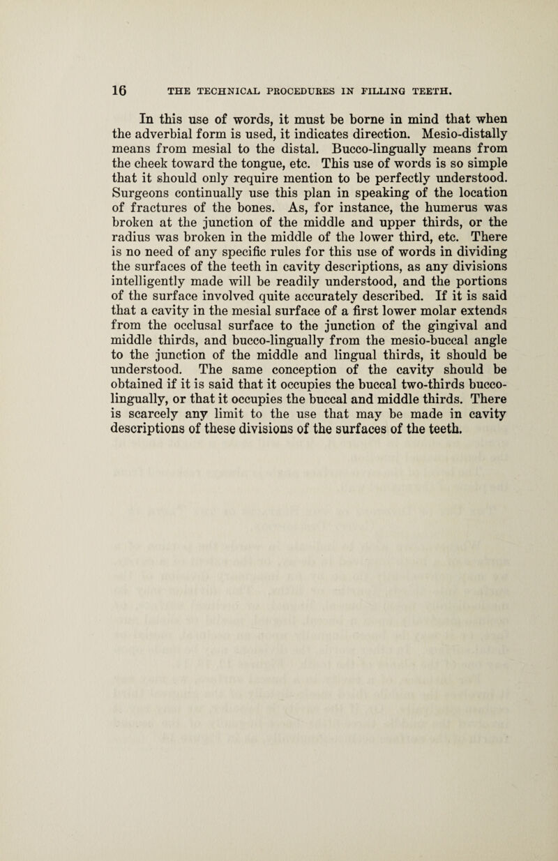 In this use of words, it must be borne in mind that when the adverbial form is used, it indicates direction. Mesio-distally means from mesial to the distal. Bucco-lingually means from the cheek toward the tongue, etc. This use of words is so simple that it should only require mention to be perfectly understood. Surgeons continually use this plan in speaking of the location of fractures of the bones. As, for instance, the humerus was broken at the junction of the middle and upper thirds, or the radius was broken in the middle of the lower third, etc. There is no need of any specific rules for this use of words in dividing the surfaces of the teeth in cavity descriptions, as any divisions intelligently made will be readily understood, and the portions of the surface involved quite accurately described. If it is said that a cavity in the mesial surface of a first lower molar extends from the occlusal surface to the junction of the gingival and middle thirds, and bucco-lingually from the mesio-buccal angle to the junction of the middle and lingual thirds, it should be understood. The same conception of the cavity should be obtained if it is said that it occupies the buccal two-thirds bucco- lingually, or that it occupies the buccal and middle thirds. There is scarcely any limit to the use that may be made in cavity descriptions of these divisions of the surfaces of the teeth.