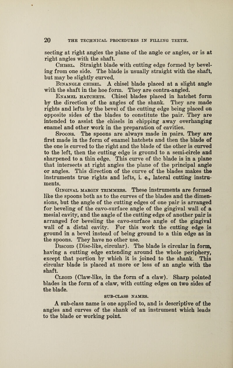 secting at right angles the plane of the angle or angles, or is at right angles with the shaft. Chisel. Straight blade with cutting edge formed by bevel¬ ing from one side. The blade is usually straight with the shaft, but may be slightly curved. Binangle chisel. A chisel blade placed at a slight angle with the shaft in the hoe form. They are contra-angled. Enamel hatchets. Chisel blades placed in hatchet form by the direction of the angles of the shank. They are made rights and lefts by the bevel of the cutting edge being placed on opposite sides of the blades to constitute the pair. They are intended to assist the chisels in chipping away overhanging enamel and other work in the preparation of cavities. Spoons. The spoons are always made in pairs. They are first made in the form of enamel hatchets and then the blade of the one is curved to the right and the blade of the other is curved to the left, then the cutting edge is ground to a semi-circle and sharpened to a thin edge. This curve of the blade is in a plane that intersects at right angles the plane of the principal angle or angles. This direction of the curve of the blades makes the instruments true rights and lefts, i. e., lateral cutting instru¬ ments. Gingival margin trimmers. These instruments are formed like the spoons both as to the curves of the blades and the dimen¬ sions, but the angle of the cutting edges of one pair is arranged for beveling of the cavo-surface angle of the gingival wall of a mesial cavity, and the angle of the cutting edge of another pair is arranged for beveling the cavo-surface angle of the gingival wall of a distal cavity. For this work the cutting edge is ground in a bevel instead of being ground to a thin edge as in the spoons. They have no other use. Discoid (Disc-like, circular). The blade is circular in form, having a cutting edge extending around the whole periphery, except that portion by which it is joined to the shank. This circular blade is placed at more or less of an angle with the shaft. Cleoid (Claw-like, in the form of a claw). Sharp pointed blades in the form of a claw, with cutting edges on two sides of the blade. SUB-CLASS NAMES. A sub-class name is one applied to, and is descriptive of the angles and curves of the shank of an instrument which leads to the blade or working point.