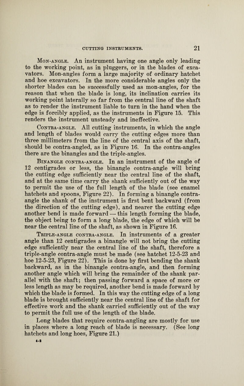 Mon-angle. An instrument having one angle only leading to the working point, as in plnggers, or in the blades of exca¬ vators. Mon-angles form a large majority of ordinary hatchet and hoe excavators. In the more considerable angles only the shorter blades can be successfully used as mon-angles, for the reason that when the blade is long, its inclination carries its working point laterally so far from the central line of the shaft as to render the instrument liable to turn in the hand when the edge is forcibly applied, as the instruments in Figure 15. This renders the instrument unsteady and ineffective. Contra-angle. All cutting instruments, in which the angle and length of blades would carry the cutting edges more than three millimeters from the line of the central axis of the shaft, should be contra-angled, as in Figure 16. In the contra-angles there are the binangles and the triple-angles. Binangle contra-angle. In an instrument of the angle of 12 centigrades or less, the binangle contra-angle will bring the cutting edge sufficiently near the central line of the shaft, and at the same time carry the shank sufficiently out of the way to permit the use of the full length of the blade (see enamel hatchets and spoons, Figure 22). In forming a binangle contra- angle the shank of the instrument is first bent backward (from the direction of the cutting edge), and nearer the cutting edge another bend is made forward — this length forming the blade, the object being to form a long blade, the edge of which will be near the central line of the shaft, as shown in Figure 16. Triple-angle contra-angle. In instruments of a greater angle than 12 centigrades a binangle will not bring the cutting edge sufficiently near the central line of the shaft, therefore a triple-angle contra-angle must be made (see hatchet 12-5-23 and hoe 12-5-23, Figure 22). This is done by first bending the shank backward, as in the binangle contra-angle, and then forming another angle which will bring the remainder of the shank par¬ allel with the shaft; then passing forward a space of more or less length as may be required, another bend is made forward by which the blade is formed. In this way the cutting edge of a long blade is brought sufficiently near the central line of the shaft for effective work and the shank carried sufficiently out of the way to permit the full use of the length of the blade. Long blades that require contra-angling are mostly for use in places where a long reach of blade is necessary. (See long hatchets and long hoes, Figure 21.)