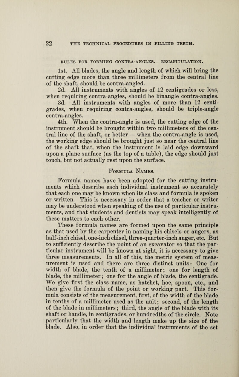 RULES FOR FORMING CONTRA-ANGLES. RECAPITULATION. 1st. All blades, the angle and length of which will bring the cutting edge more than three millimeters from the central line of the shaft, should be contra-angled. 2d. All instruments with angles of 12 centigrades or less, when requiring contra-angles, should be binangle contra-angles. 3d. All instruments with angles of more than 12 centi¬ grades, when requiring contra-angles, should be triple-angle contra-angles. 4th. When the contra-angle is used, the cutting edge of the instrument should be brought within two millimeters of the cen¬ tral line of the shaft, or better — when the contra-angle is used, the working edge should be brought just so near the central line of the shaft that, when the instrument is laid edge downward upon a plane surface (as the top of a table), the edge should just touch, but not actually rest upon the surface. Formula Names. Formula names have been adopted for the cutting instru¬ ments which describe each individual instrument so accurately that each one may be known when its class and formula is spoken or written. This is necessary in order that a teacher or writer may be understood when speaking of the use of particular instru¬ ments, and that students and dentists may speak intelligently of these matters to each other. These formula names are formed upon the same principle as that used by the carpenter in naming his chisels or augers, as half-inch chisel, one-inch chisel, three-quarter-inch auger, etc. But to sufficiently describe the point of an excavator so that the par¬ ticular instrument will be known at sight, it is necessary to give three measurements. In all of this, the metric system of meas¬ urement is used and there are three distinct units: One for width of blade, the tenth of a millimeter; one for length of blade, the millimeter; one for the angle of blade, the centigrade. We give first the class name, as hatchet, hoe, spoon, etc., and then give the formula of the point or working part. This for¬ mula consists of the measurement, first, of the width of the blade in tenths of a millimeter used as the unit; second, of the length of the blade in millimeters; third, the angle of the blade with its shaft or handle, in centigrades, or hundredths of the circle. Note particularly that the width and length make up the size of the blade. Also, in order that the individual instruments of the set