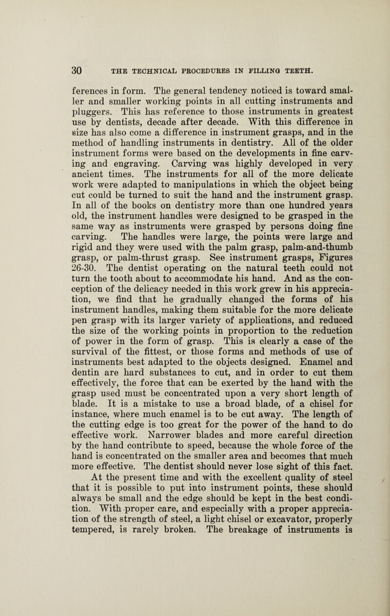 ferences in form. The general tendency noticed is toward smal¬ ler and smaller working points in all cutting instruments and pluggers. This has reference to those instruments in greatest use by dentists, decade after decade. With this difference in size has also come a difference in instrument grasps, and in the method of handling instruments in dentistry. All of the older instrument forms were based on the developments in fine carv¬ ing and engraving. Carving was highly developed in very ancient times. The instruments for all of the more delicate work were adapted to manipulations in which the object being cut could be turned to suit the hand and the instrument grasp. In all of the books on dentistry more than one hundred years old, the instrument handles were designed to be grasped in the same way as instruments were grasped by persons doing fine carving. The handles were large, the points were large and rigid and they were used with the palm grasp, palm-and-thumb grasp, or palm-thrust grasp. See instrument grasps, Figures 26-30. The dentist operating on the natural teeth could not turn the tooth about to accommodate his hand. And as the con¬ ception of the delicacy needed in this work grew in his apprecia¬ tion, we find that he gradually changed the forms of his instrument handles, making them suitable for the more delicate pen grasp with its larger variety of applications, and reduced the size of the working points in proportion to the reduction of power in the form of grasp. This is clearly a case of the survival of the fittest, or those forms and methods of use of instruments best adapted to the objects designed. Enamel and dentin are hard substances to cut, and in order to cut them effectively, the force that can be exerted by the hand with the grasp used must be concentrated upon a very short length of blade. It is a mistake to use a broad blade, of a chisel for instance, where much enamel is to be cut away. The length of the cutting edge is too great for the power of the hand to do effective work. Narrower blades and more careful direction by the hand contribute to speed, because the whole force of the hand is concentrated on the smaller area and becomes that much more effective. The dentist should never lose sight of this fact. At the present time and with the excellent quality of steel that it is possible to put into instrument points, these should always be small and the edge should be kept in the best condi¬ tion. With proper care, and especially with a proper apprecia¬ tion of the strength of steel, a light chisel or excavator, properly tempered, is rarely broken. The breakage of instruments is