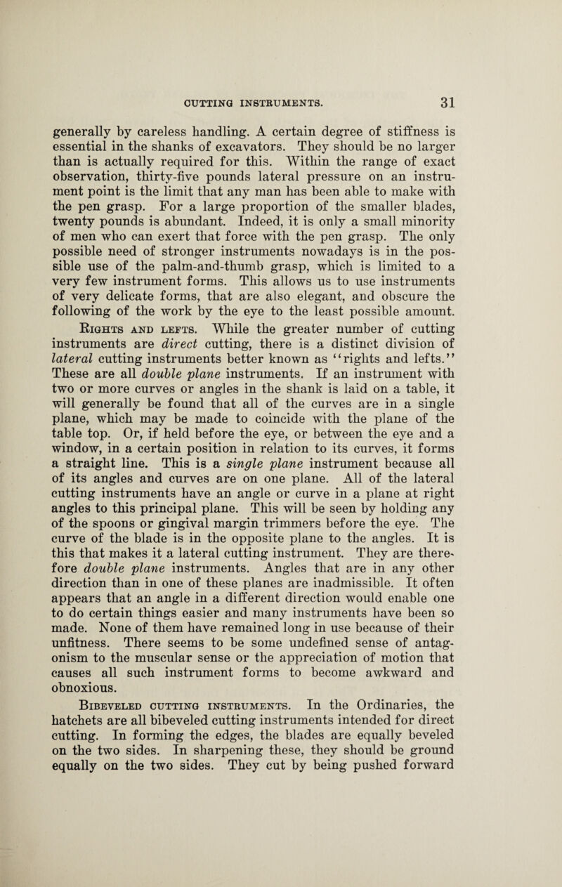 generally by careless handling. A certain degree of stiffness is essential in the shanks of excavators. They should be no larger than is actually required for this. Within the range of exact observation, thirty-five pounds lateral pressure on an instru¬ ment point is the limit that any man has been able to make with the pen grasp. For a large proportion of the smaller blades, twenty pounds is abundant. Indeed, it is only a small minority of men who can exert that force with the pen grasp. The only possible need of stronger instruments nowadays is in the pos¬ sible use of the palm-and-thumb grasp, which is limited to a very few instrument forms. This allows us to use instruments of very delicate forms, that are also elegant, and obscure the following of the work by the eye to the least possible amount. Rights and lefts. While the greater number of cutting instruments are direct cutting, there is a distinct division of lateral cutting instruments better known as “rights and lefts.’’ These are all double plane instruments. If an instrument with two or more curves or angles in the shank is laid on a table, it will generally be found that all of the curves are in a single plane, which may be made to coincide with the plane of the table top. Or, if held before the eye, or between the eye and a window, in a certain position in relation to its curves, it forms a straight line. This is a single plane instrument because all of its angles and curves are on one plane. All of the lateral cutting instruments have an angle or curve in a plane at right angles to this principal plane. This will be seen by holding any of the spoons or gingival margin trimmers before the eye. The curve of the blade is in the opposite plane to the angles. It is this that makes it a lateral cutting instrument. They are there- fore double plane instruments. Angles that are in any other direction than in one of these planes are inadmissible. It often appears that an angle in a different direction would enable one to do certain things easier and many instruments have been so made. None of them have remained long in use because of their unfitness. There seems to be some undefined sense of antag¬ onism to the muscular sense or the appreciation of motion that causes all such instrument forms to become awkward and obnoxious. Bibeveled cutting instruments. In the Ordinaries, the hatchets are all bibeveled cutting instruments intended for direct cutting. In forming the edges, the blades are equally beveled on the two sides. In sharpening these, they should be ground equally on the two sides. They cut by being pushed forward