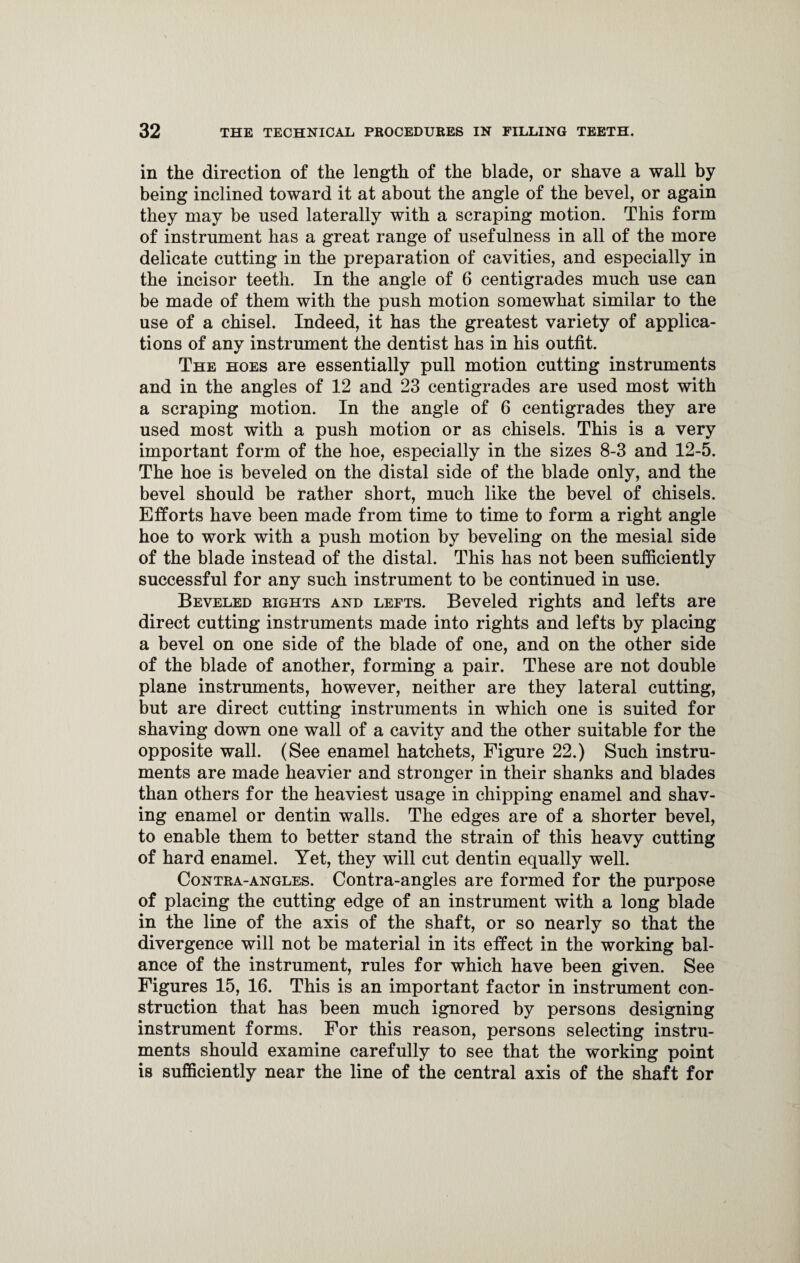 in the direction of the length of the blade, or shave a wall by being inclined toward it at about the angle of the bevel, or again they may be used laterally with a scraping motion. This form of instrument has a great range of usefulness in all of the more delicate cutting in the preparation of cavities, and especially in the incisor teeth. In the angle of 6 centigrades much use can be made of them with the push motion somewhat similar to the use of a chisel. Indeed, it has the greatest variety of applica¬ tions of any instrument the dentist has in his outfit. The hoes are essentially pull motion cutting instruments and in the angles of 12 and 23 centigrades are used most with a scraping motion. In the angle of 6 centigrades they are used most with a push motion or as chisels. This is a very important form of the hoe, especially in the sizes 8-3 and 12-5. The hoe is beveled on the distal side of the blade only, and the bevel should be rather short, much like the bevel of chisels. Efforts have been made from time to time to form a right angle hoe to work with a push motion by beveling on the mesial side of the blade instead of the distal. This has not been sufficiently successful for any such instrument to be continued in use. Beveled rights and lefts. Beveled rights and lefts are direct cutting instruments made into rights and lefts by placing a bevel on one side of the blade of one, and on the other side of the blade of another, forming a pair. These are not double plane instruments, however, neither are they lateral cutting, but are direct cutting instruments in which one is suited for shaving down one wall of a cavity and the other suitable for the opposite wall. (See enamel hatchets, Figure 22.) Such instru¬ ments are made heavier and stronger in their shanks and blades than others for the heaviest usage in chipping enamel and shav¬ ing enamel or dentin walls. The edges are of a shorter bevel, to enable them to better stand the strain of this heavy cutting of hard enamel. Yet, they will cut dentin equally well. Contra-angles. Contra-angles are formed for the purpose of placing the cutting edge of an instrument with a long blade in the line of the axis of the shaft, or so nearly so that the divergence will not be material in its effect in the working bal¬ ance of the instrument, rules for which have been given. See Figures 15, 16. This is an important factor in instrument con¬ struction that has been much ignored by persons designing instrument forms. For this reason, persons selecting instru¬ ments should examine carefully to see that the working point is sufficiently near the line of the central axis of the shaft for