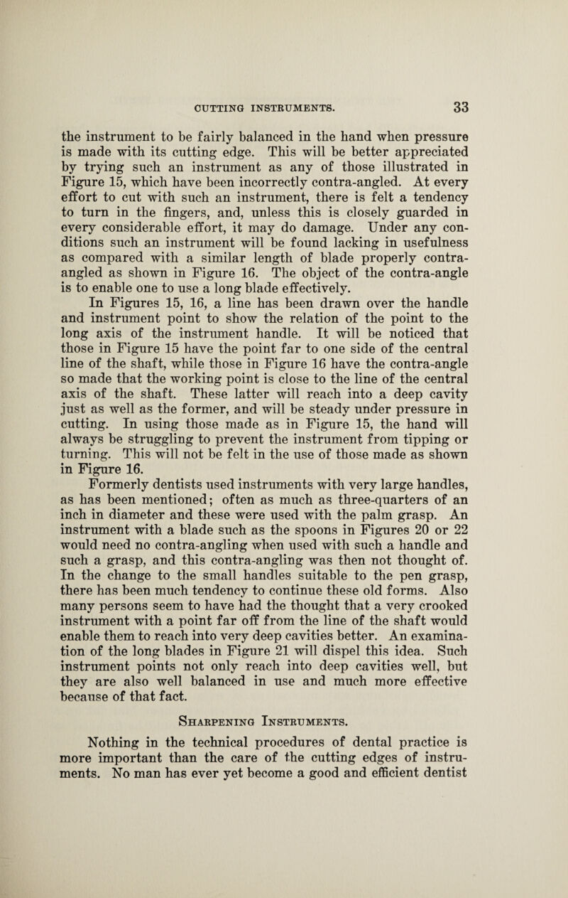 the instrument to be fairly balanced in the band when pressure is made with its cutting edge. This will be better appreciated by trying such an instrument as any of those illustrated in Figure 15, which have been incorrectly contra-angled. At every effort to cut with such an instrument, there is felt a tendency to turn in the fingers, and, unless this is closely guarded in every considerable effort, it may do damage. Under any con¬ ditions such an instrument will be found lacking in usefulness as compared with a similar length of blade properly contra¬ angled as shown in Figure 16. The object of the contra-angle is to enable one to use a long blade effectively. In Figures 15, 16, a line has been drawn over the handle and instrument point to show the relation of the point to the long axis of the instrument handle. It will be noticed that those in Figure 15 have the point far to one side of the central line of the shaft, while those in Figure 16 have the contra-angle so made that the working point is close to the line of the central axis of the shaft. These latter will reach into a deep cavity just as well as the former, and will be steady under pressure in cutting. In using those made as in Figure 15, the hand will always be struggling to prevent the instrument from tipping or turning. This will not be felt in the use of those made as shown in Figure 16. Formerly dentists used instruments with very large handles, as has been mentioned; often as much as three-quarters of an inch in diameter and these were used with the palm grasp. An instrument with a blade such as the spoons in Figures 20 or 22 would need no contra-angling when used with such a handle and such a grasp, and this contra-angling was then not thought of. In the change to the small handles suitable to the pen grasp, there has been much tendency to continue these old forms. Also many persons seem to have had the thought that a very crooked instrument with a point far off from the line of the shaft would enable them to reach into very deep cavities better. An examina¬ tion of the long blades in Figure 21 will dispel this idea. Such instrument points not only reach into deep cavities well, but they are also well balanced in use and much more effective because of that fact. Sharpening Instruments. Nothing in the technical procedures of dental practice is more important than the care of the cutting edges of instru¬ ments. No man has ever yet become a good and efficient dentist