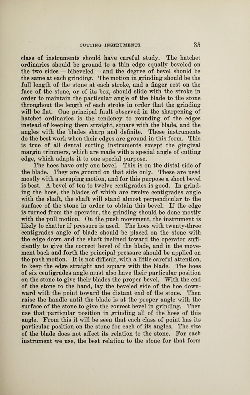 class of instruments should have careful study. The hatchet ordinaries should be ground to a thin edge equally beveled on the two sides — bibeveled — and the degree of bevel should be the same at each grinding. The motion in grinding should be the full length of the stone at each stroke, and a finger rest on the face of the stone, or of its box, should slide with the stroke in order to maintain the particular angle of the blade to the stone throughout the length of each stroke in order that the grinding will be flat. One principal fault observed in the sharpening of hatchet ordinaries is the tendency to rounding of the edges instead of keeping them straight, square with the blade, and the angles with the blades sharp and definite. These instruments do the best work when their edges are ground in this form. This is true of all dental cutting instruments except the gingival margin trimmers, which are made with a special angle of cutting edge, which adapts it to one special purpose. The hoes have only one bevel. This is on the distal side of the blade. They are ground on that side only. These are used mostly with a scraping motion, and for this purpose a short bevel is best. A bevel of ten to twelve centigrades is good. In grind¬ ing the hoes, the blades of which are twelve centigrades angle with the shaft, the shaft will stand almost perpendicular to the surface of the stone in order to obtain this bevel. If the edge is turned from the operator, the grinding should be done mostly with the pull motion. On the push movement, the instrument is likely to chatter if pressure is used. The hoes with twenty-three centigrades angle of blade should be placed on the stone with the edge down and the shaft inclined toward the operator suffi¬ ciently to give the correct bevel of the blade, and in the move¬ ment back and forth the principal pressure should be applied on the push motion. It is not difficult, with a little careful attention, to keep the edge straight and square with the blade. The hoes of six centigrades angle must also have their particular position on the stone to give their blades the proper bevel. With the end of the stone to the hand, lay the beveled side of the hoe down¬ ward with the point toward the distant end of the stone. Then raise the handle until the blade is at the proper angle with the surface of the stone to give the correct bevel in grinding. Then use that particular position in grinding all of the hoes of this angle. From this it will be seen that each class of point has its particular position on the stone for each of its angles. The size of the blade does not affect its relation to the stone. For each instrument we use, the best relation to the stone for that form