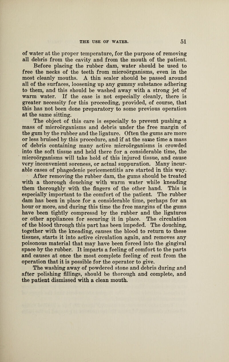 of water at the proper temperature, for the purpose of removing all debris from the cavity and from the mouth of the patient. Before placing the rubber dam, water should be used to free the necks of the teeth from microorganisms, even in the most cleanly mouths. A thin scaler should be passed around all of the surfaces, loosening up any gummy substance adhering to them, and this should be washed away with a strong jet of warm water. If the case is not especially cleanly, there is greater necessity for this proceeding, provided, of course, that this has not been done preparatory to some previous operation at the same sitting. The object of this care is especially to prevent pushing a mass of microorganisms and debris under the free margin of the gum by the rubber and the ligature. Often the gums are more or less bruised by this procedure, and if at the same time a mass of debris containing many active microorganisms is crowded into the soft tissue and held there for a considerable time, the microorganisms will take hold of this injured tissue, and cause very inconvenient soreness, or actual suppuration. Many incur¬ able cases of phagedenic pericementitis are started in this way. After removing the rubber dam, the gums should be treated with a thorough douching with warm water while kneading them thoroughly with the fingers of the other hand. This is especially important to the comfort of the patient. The rubber dam has been in place for a considerable time, perhaps for an hour or more, and during this time the free margins of the gums have been tightly compressd by the rubber and the ligatures or other appliances for securing it in place. The circulation of the blood through this part has been impeded. The douching, together with the kneading, causes the blood to return to these tissues, starts it into active circulation again, and removes any poisonous material that may have been forced into the gingival space by the rubber. It imparts a feeling of comfort to the parts and causes at once the most complete feeling of rest from the operation that it is possible for the operator to give. The washing away of powdered stone and debris during and after polishing fillings, should be thorough and complete, and the patient dismissed with a clean mouth.