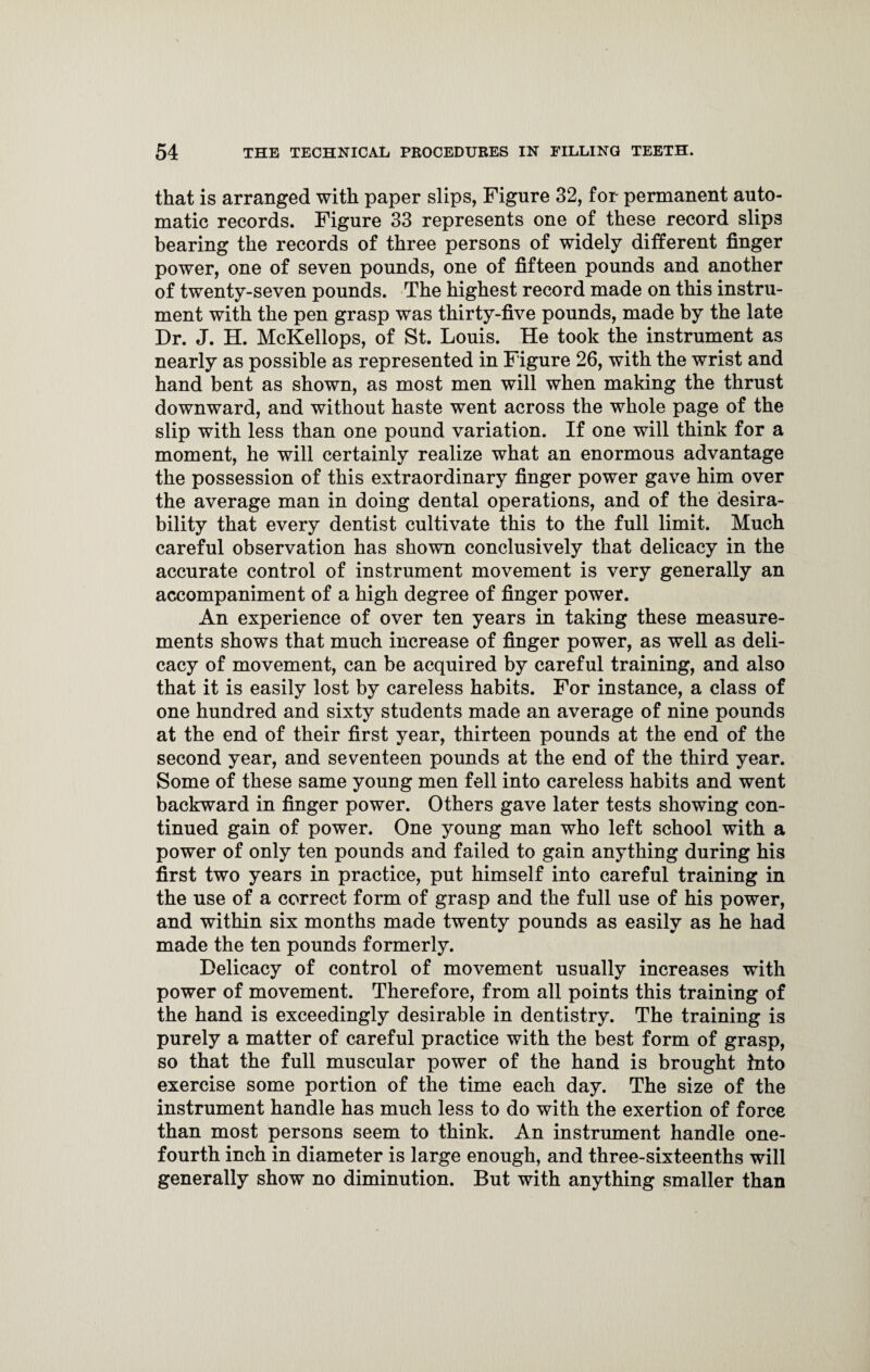 that is arranged with paper slips, Figure 32, for permanent auto¬ matic records. Figure 33 represents one of these record slips bearing the records of three persons of widely different finger power, one of seven pounds, one of fifteen pounds and another of twenty-seven pounds. The highest record made on this instru¬ ment with the pen grasp was thirty-five pounds, made by the late Dr. J. H. McKellops, of St. Louis. He took the instrument as nearly as possible as represented in Figure 26, with the wrist and hand bent as shown, as most men will when making the thrust downward, and without haste went across the whole page of the slip with less than one pound variation. If one will think for a moment, he will certainly realize what an enormous advantage the possession of this extraordinary finger power gave him over the average man in doing dental operations, and of the desira¬ bility that every dentist cultivate this to the full limit. Much careful observation has shown conclusively that delicacy in the accurate control of instrument movement is very generally an accompaniment of a high degree of finger power. An experience of over ten years in taking these measure¬ ments shows that much increase of finger power, as well as deli¬ cacy of movement, can be acquired by careful training, and also that it is easily lost by careless habits. For instance, a class of one hundred and sixty students made an average of nine pounds at the end of their first year, thirteen pounds at the end of the second year, and seventeen pounds at the end of the third year. Some of these same young men fell into careless habits and went backward in finger power. Others gave later tests showing con¬ tinued gain of power. One young man who left school with a power of only ten pounds and failed to gain anything during his first two years in practice, put himself into careful training in the use of a correct form of grasp and the full use of his power, and within six months made twenty pounds as easily as he had made the ten pounds formerly. Delicacy of control of movement usually increases with power of movement. Therefore, from all points this training of the hand is exceedingly desirable in dentistry. The training is purely a matter of careful practice with the best form of grasp, so that the full muscular power of the hand is brought into exercise some portion of the time each day. The size of the instrument handle has much less to do with the exertion of force than most persons seem to think. An instrument handle one- fourth inch in diameter is large enough, and three-sixteenths will generally show no diminution. But with anything smaller than