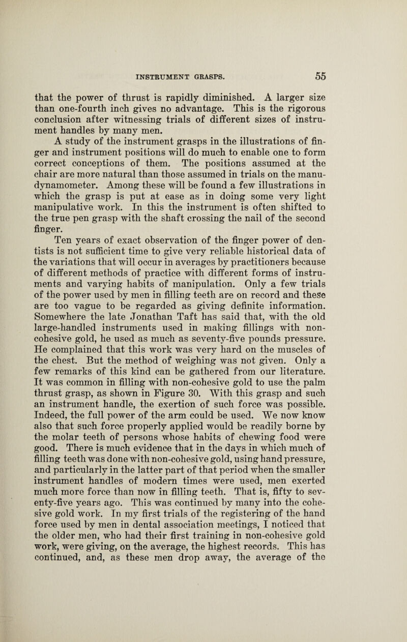 that the power of thrust is rapidly diminished. A larger size than one-fourth inch gives no advantage. This is the rigorous conclusion after witnessing trials of different sizes of instru¬ ment handles by many men. A study of the instrument grasps in the illustrations of fin¬ ger and instrument positions will do much to enable one to form correct conceptions of them. The positions assumed at the chair are more natural than those assumed in trials on the manu- dynamometer. Among these will be found a few illustrations in which the grasp is put at ease as in doing some very light manipulative work. In this the instrument is often shifted to the true pen grasp with the shaft crossing the nail of the second finger. Ten years of exact observation of the finger power of den¬ tists is not sufficient time to give very reliable historical data of the variations that will occur in averages by practitioners because of different methods of practice with different forms of instru¬ ments and varying habits of manipulation. Only a few trials of the power used by men in filling teeth are on record and these are too vague to be regarded as giving definite information. Somewhere the late Jonathan Taft has said that, with the old large-handled instruments used in making fillings with non- cohesive gold, he used as much as seventy-five pounds pressure. He complained that this work was very hard on the muscles of the chest. But the method of weighing was not given. Only a few remarks of this kind can be gathered from our literature. It was common in filling with non-cohesive gold to use the palm thrust grasp, as shown in Figure 30. With this grasp and such an instrument handle, the exertion of such force was possible. Indeed, the full power of the arm could be used. We now know also that such force properly applied would be readily borne by the molar teeth of persons whose habits of chewing food were good. There is much evidence that in the days in which much of filling teeth was done with non-cohesive gold, using hand pressure, and particularly in the latter part of that period when the smaller instrument handles of modern times were used, men exerted much more force than now in filling teeth. That is, fifty to sev¬ enty-five years ago. This was continued by many into the cohe¬ sive gold work. In my first trials of the registering of the hand force used by men in dental association meetings, I noticed that the older men, who had their first training in non-cohesive gold work, were giving, on the average, the highest records. This has continued, and, as these men drop away, the average of the