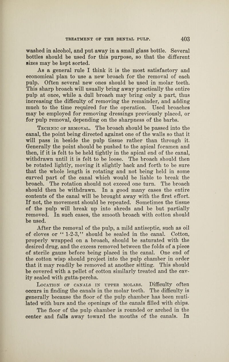washed in alcohol, and put away in a small glass bottle. Several bottles should be used for this purpose, so that the different sizes may be kept sorted. As a general rule I think it is the most satisfactory and economical plan to use a new broach for the removal of each pulp. Often several new ones should be used in molar teeth. This sharp broach will usually bring away practically the entire pulp at once, while a dull broach may bring only a part, thus increasing the difficulty of removing the remainder, and adding much to the time required for the operation. Used broaches may be employed for removing dressings previously placed, or for pulp removal, depending on the sharpness of the barbs. Technic of removal. The broach should be passed into the canal, the point being directed against one of the walls so that it will pass in beside the pulp tissue rather than through it. Generally the point should be pushed to the apical foramen and then, if it is felt to be held tightly in the apical end of the canal, withdrawn until it is felt to be loose. The broach should then be rotated lightly, moving it slightly back and forth to be sure that the whole length is rotating and not being held in some curved part of the canal which would be liable to break the broach. The rotation should not exceed one turn. The broach should then be withdrawn. In a good many cases the entire contents of the canal will be brought away with the first effort. If not, the movement should be repeated. Sometimes the tissue of the pulp will break up into shreds and be but partially removed. In such cases, the smooth broach with cotton should be used. After the removal of the pulp, a mild antiseptic, such as oil of cloves or “ 1-2-3,” should be sealed in the canal. Cotton, properly wrapped on a broach, should be saturated with the desired drug, and the excess removed between the folds of a piece of sterile gauze before being placed in the canal. One end of the cotton wisp should project into the pulp chamber in order that it may readily be removed at another sitting. This should be covered with a pellet of cotton similarly treated and the cav¬ ity sealed with gutta-percha. Location of canals in upper molars. Difficulty often occurs in finding the canals in the molar teeth. The difficulty is generally because the floor of the pulp chamber has been muti¬ lated with burs and the openings of the canals filled with chips. The floor of the pulp chamber is rounded or arched in the center and falls awav toward the mouths of the canals. In