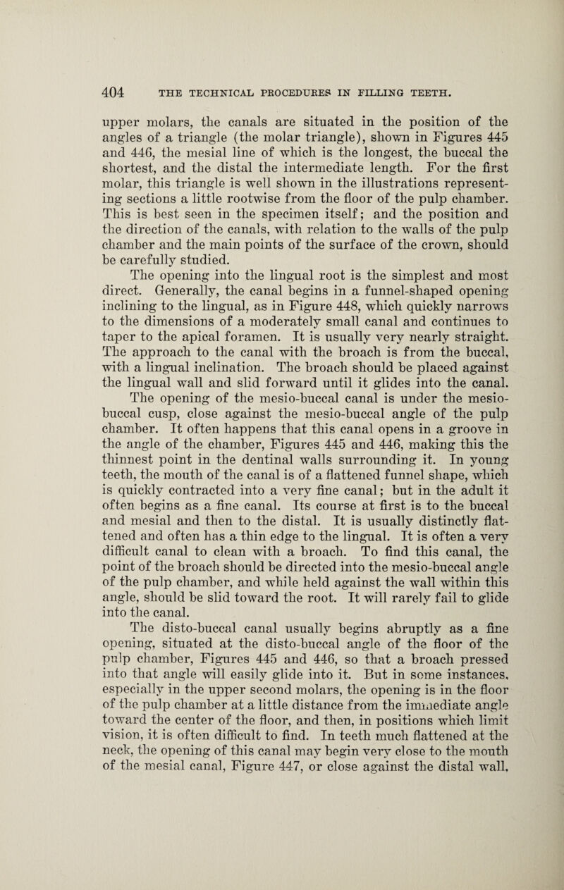 upper molars, the canals are situated in the position of the angles of a triangle (the molar triangle), shown in Figures 445 and 446, the mesial line of which is the longest, the buccal the shortest, and the distal the intermediate length. For the first molar, this triangle is well shown in the illustrations represent¬ ing sections a little rootwise from the floor of the pulp chamber. This is best seen in the specimen itself; and the position and the direction of the canals, with relation to the walls of the pulp chamber and the main points of the surface of the crown, should be carefully studied. The opening into the lingual root is the simplest and most direct. Generally, the canal begins in a funnel-shaped opening inclining to the lingual, as in Figure 448, which quickly narrows to the dimensions of a moderately small canal and continues to taper to the apical foramen. It is usually very nearly straight. The approach to the canal with the broach is from the buccal, with a lingual inclination. The broach should be placed against the lingual wall and slid forward until it glides into the canal. The opening of the mesio-buccal canal is under the mesio- buccal cusp, close against the mesio-buccal angle of the pulp chamber. It often happens that this canal opens in a groove in the angle of the chamber, Figures 445 and 446, making this the thinnest point in the dentinal walls surrounding it. In young teeth, the mouth of the canal is of a flattened funnel shape, which is quickly contracted into a very fine canal; but in the adult it often begins as a fine canal. Its course at first is to the buccal and mesial and then to the distal. It is usually distinctly flat¬ tened and often has a thin edge to the lingual. It is often a very difficult canal to clean with a broach. To find this canal, the point of the broach should be directed into the mesio-buccal angle of the pulp chamber, and while held against the wall within this angle, should be slid toward the root. It will rarely fail to glide into the canal. The disto-buccal canal usually begins abruptly as a fine opening, situated at the disto-buccal angle of the floor of the pulp chamber, Figures 445 and 446, so that a broach pressed into that angle will easily glide into it. But in some instances, especially in the upper second molars, the opening is in the floor of the pulp chamber at a little distance from the immediate angle toward the center of the floor, and then, in positions which limit vision, it is often difficult to find. In teeth much flattened at the neck, the opening of this canal may begin very close to the mouth of the mesial canal, Figure 447, or close against the distal wall.
