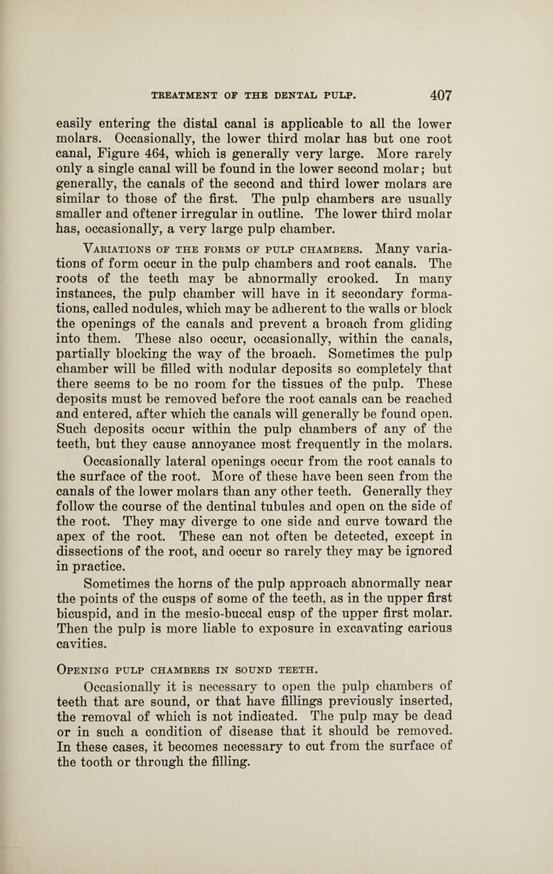 easily entering the distal canal is applicable to all the lower molars. Occasionally, the lower third molar has but one root canal, Figure 464, which is generally very large. More rarely only a single canal will be found in the lower second molar; but generally, the canals of the second and third lower molars are similar to those of the first. The pulp chambers are usually smaller and oftener irregular in outline. The lower third molar has, occasionally, a very large pulp chamber. Variations of the forms of pulp chambers. Many varia¬ tions of form occur in the pulp chambers and root canals. The roots of the teeth may be abnormally crooked. In many instances, the pulp chamber will have in it secondary forma¬ tions, called nodules, which may be adherent to the walls or block the openings of the canals and prevent a broach from gliding into them. These also occur, occasionally, within the canals, partially blocking the way of the broach. Sometimes the pulp chamber will he filled with nodular deposits so completely that there seems to he no room for the tissues of the pulp. These deposits must he removed before the root canals can be reached and entered, after which the canals will generally be found open. Such deposits occur within the pulp chambers of any of the teeth, hut they cause annoyance most frequently in the molars. Occasionally lateral openings occur from the root canals to the surface of the root. More of these have been seen from the canals of the lower molars than any other teeth. Generally they follow the course of the dentinal tubules and open on the side of the root. They may diverge to one side and curve toward the apex of the root. These can not often he detected, except in dissections of the root, and occur so rarely they may be ignored in practice. Sometimes the horns of the pulp approach abnormally near the points of the cusps of some of the teeth, as in the upper first bicuspid, and in the mesio-huccal cusp of the upper first molar. Then the pulp is more liable to exposure in excavating carious cavities. Opening pulp chambers in sound teeth. Occasionally it is necessary to open the pulp chambers of teeth that are sound, or that have fillings previously inserted, the removal of which is not indicated. The pulp may be dead or in such a condition of disease that it should he removed. In these cases, it becomes necessary to cut from the surface of the tooth or through the filling.