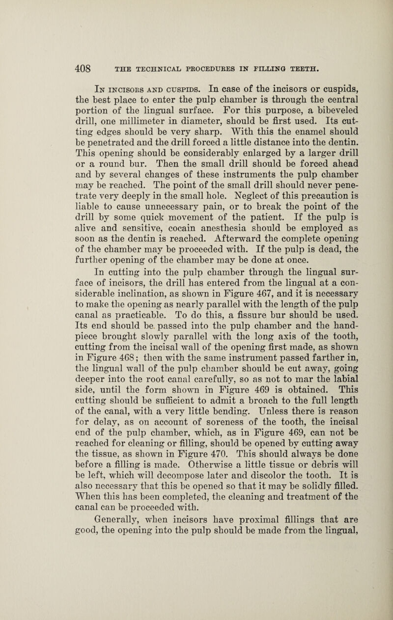 In incisoes and cuspids. In case of the incisors or cuspids, the best place to enter the pulp chamber is through the central portion of the lingual surface. For this purpose, a bibeveled drill, one millimeter in diameter, should be first used. Its cut¬ ting edges should be very sharp. With this the enamel should be penetrated and the drill forced a little distance into the dentin. This opening should be considerably enlarged by a larger drill or a round bur. Then the small drill should be forced ahead and by several changes of these instruments the pulp chamber may be reached. The point of the small drill should never pene¬ trate very deeply in the small hole. Neglect of this precaution is liable to cause unnecessary pain, or to break the point of the drill by some quick movement of the patient. If the pulp is alive and sensitive, cocain anesthesia should be employed as soon as the dentin is reached. Afterward the complete opening of the chamber may be proceeded with. If the pulp is dead, the further opening of the chamber may be done at once. In cutting into the pulp chamber through the lingual sur¬ face of incisors, the drill has entered from the lingual at a con¬ siderable inclination, as shown in Figure 467, and it is necessary to make the opening as nearly parallel with the length of the pulp canal as practicable. To do this, a fissure bur should be used. Its end should be. passed into the pulp chamber and the hand- piece brought slowly parallel with the long axis of the tooth, cutting from the incisal wall of the opening first made, as shown in Figure 468; then with the same instrument passed farther in, the lingual wall of the pulp chamber should be cut away, going deeper into the root canal carefully, so as not to mar the labial side, until the form shown in Figure 469 is obtained. This cutting should be sufficient to admit a broach to the full length of the canal, with a very little bending. Unless there is reason for delay, as on account of soreness of the tooth, the incisal end of the pulp chamber, which, as in Figure 469, can not be reached for cleaning or filling, should be opened by cutting away the tissue, as shown in Figure 470. This should always be done before a filling is made. Otherwise a little tissue or debris will be left, which will decompose later and discolor the tooth. It is also necessary that this be opened so that it may be solidly filled. When this has been completed, the cleaning and treatment of the canal can be proceeded with. Generally, when incisors have proximal fillings that are good, the opening into the pulp should be made from the lingual,