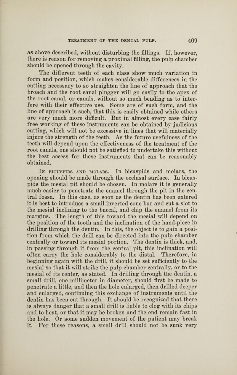as above described, without disturbing the fillings. If, however, there is reason for removing a proximal filling, the pulp chamber should be opened through the cavity. The different teeth of each class show much variation in form and position, which makes considerable differences in the cutting necessary to so straighten the line of approach that the broach and the root canal plugger will go easily to the apex of the root canal, or canals, without so much bending as to inter¬ fere with their effective use. Some are of such form, and the line of approach is such, that this is easily obtained while others are very much more difficult. But in almost every case fairly free working of these instruments can be obtained by judicious cutting, which will not be excessive in lines that will materially injure the strength of the teeth. As the future usefulness of the teeth will depend upon the effectiveness of the treatment of the root canals, one should not be satisfied to undertake this without the best access for these instruments that can be reasonably obtained. In bicuspids and molars. In bicuspids and molars, the opening should be made through the occlusal surface. In bicus¬ pids the mesial pit should be chosen. In molars it is generally much easier to penetrate the enamel through the pit in the cen¬ tral fossa. In this case, as soon as the dentin has been entered it is best to introduce a small inverted cone bur and cut a slot to the mesial inclining to the buccal, and chip the enamel from its margins. The length of this toward the mesial will depend on the position of the tooth and the inclination of the hand-piece in drilling through the dentin. In this, the object is to gain a posi¬ tion from which the drill can be directed into the pulp chamber centrally or toward its mesial portion. The dentin is thick, and, in passing through it from the central pit, this inclination will often carry the hole considerably to the distal. Therefore, in beginning again with the drill, it should be set sufficiently to the mesial so that it will strike the pulp chamber centrally, or to the mesial of its center, as stated. In drilling through the dentin, a small drill, one millimeter in diameter, should first be made to penetrate a little, and then the hole enlarged, then drilled deeper and enlarged, continuing this exchange of instruments until the dentin has been cut through. It should be recognized that there is always danger that a small drill is liable to clog with its chips and to heat, or that it may be broken and the end remain fast in the hole. Or some sudden movement of the patient may break it. For these reasons, a small drill should not be sunk very