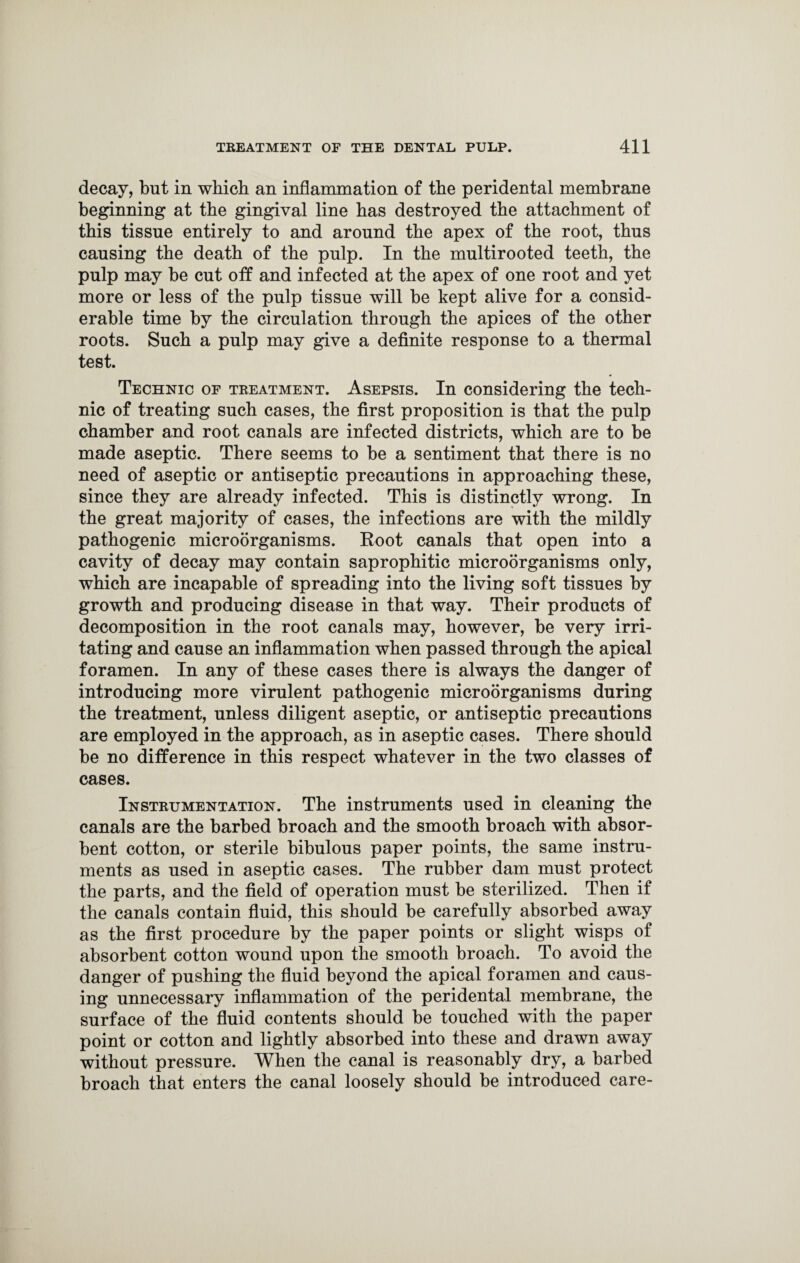 decay, but in which an inflammation of the peridental membrane beginning at the gingival line has destroyed the attachment of this tissue entirely to and around the apex of the root, thus causing the death of the pulp. In the multirooted teeth, the pulp may be cut off and infected at the apex of one root and yet more or less of the pulp tissue will be kept alive for a consid¬ erable time by the circulation through the apices of the other roots. Such a pulp may give a definite response to a thermal test. Technic of treatment. Asepsis. In considering the tech¬ nic of treating such cases, the first proposition is that the pulp chamber and root canals are infected districts, which are to be made aseptic. There seems to be a sentiment that there is no need of aseptic or antiseptic precautions in approaching these, since they are already infected. This is distinctly wrong. In the great majority of cases, the infections are with the mildly pathogenic microorganisms. Boot canals that open into a cavity of decay may contain saprophitic microorganisms only, which are incapable of spreading into the living soft tissues by growth and producing disease in that way. Their products of decomposition in the root canals may, however, be very irri¬ tating and cause an inflammation when passed through the apical foramen. In any of these cases there is always the danger of introducing more virulent pathogenic microorganisms during the treatment, unless diligent aseptic, or antiseptic precautions are employed in the approach, as in aseptic cases. There should be no difference in this respect whatever in the two classes of cases. Instrumentation. The instruments used in cleaning the canals are the barbed broach and the smooth broach with absor¬ bent cotton, or sterile bibulous paper points, the same instru¬ ments as used in aseptic cases. The rubber dam must protect the parts, and the field of operation must be sterilized. Then if the canals contain fluid, this should be carefully absorbed away as the first procedure by the paper points or slight wisps of absorbent cotton wound upon the smooth broach. To avoid the danger of pushing the fluid beyond the apical foramen and caus¬ ing unnecessary inflammation of the peridental membrane, the surface of the fluid contents should be touched with the paper point or cotton and lightly absorbed into these and drawn away without pressure. When the canal is reasonably dry, a barbed broach that enters the canal loosely should be introduced care-