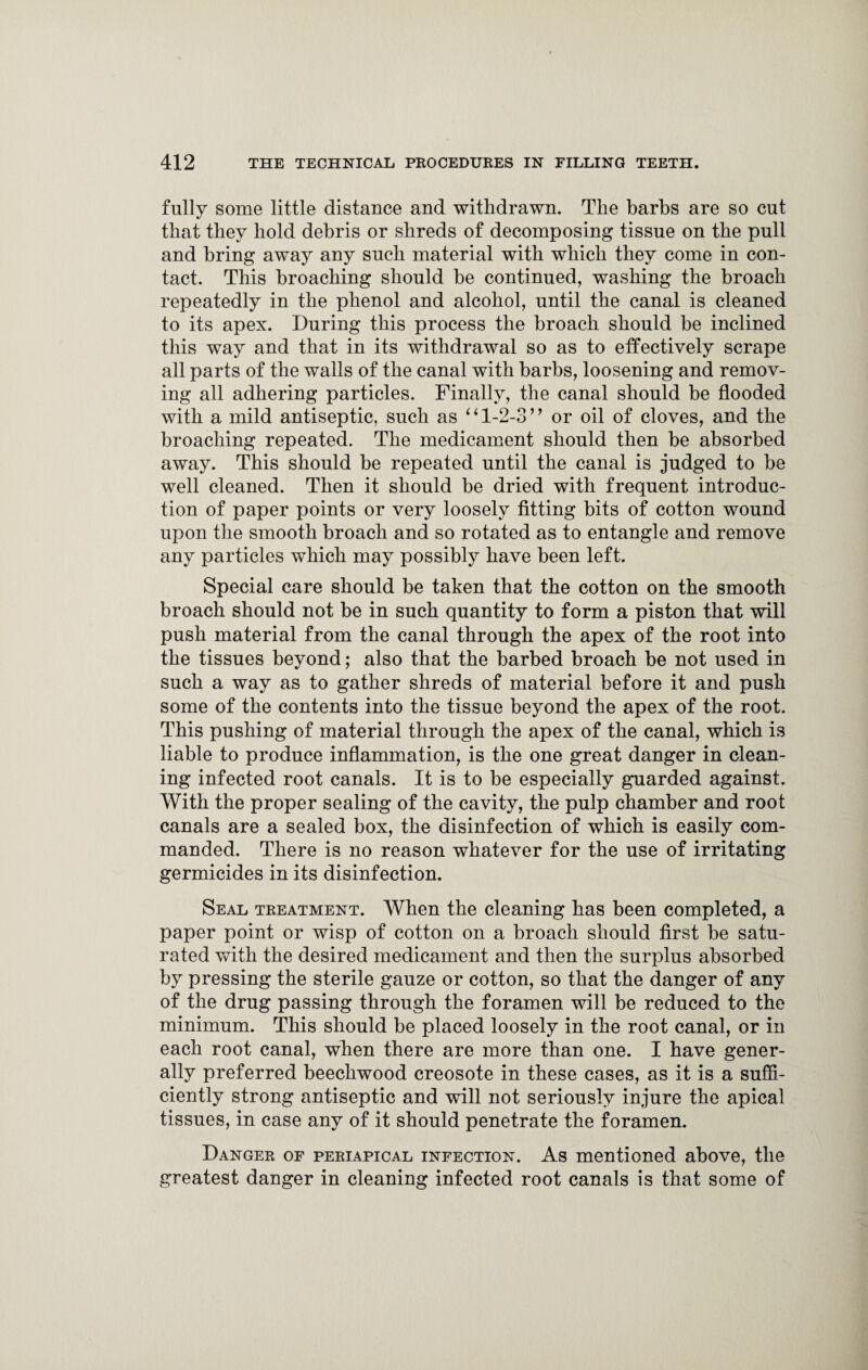 fully some little distance and withdrawn. The barbs are so cut that they hold debris or shreds of decomposing tissue on the pull and bring away any such material with which they come in con¬ tact. This broaching should he continued, washing the broach repeatedly in the phenol and alcohol, until the canal is cleaned to its apex. During this process the broach should be inclined this way and that in its withdrawal so as to effectively scrape all parts of the walls of the canal with barbs, loosening and remov¬ ing all adhering particles. Finally, the canal should be flooded with a mild antiseptic, such as ‘ ‘ 1-2-3 ’ ’ or oil of cloves, and the broaching repeated. The medicament should then be absorbed away. This should be repeated until the canal is judged to be well cleaned. Then it should he dried with frequent introduc¬ tion of paper points or very loosely fitting bits of cotton wound upon the smooth broach and so rotated as to entangle and remove any particles which may possibly have been left. Special care should he taken that the cotton on the smooth broach should not be in such quantity to form a piston that will push material from the canal through the apex of the root into the tissues beyond; also that the barbed broach be not used in such a way as to gather shreds of material before it and push some of the contents into the tissue beyond the apex of the root. This pushing of material through the apex of the canal, which is liable to produce inflammation, is the one great danger in clean¬ ing infected root canals. It is to be especially guarded against. With the proper sealing of the cavity, the pulp chamber and root canals are a sealed box, the disinfection of which is easily com¬ manded. There is no reason whatever for the use of irritating germicides in its disinfection. Seal treatment. When the cleaning has been completed, a paper point or wisp of cotton on a broach should first be satu¬ rated with the desired medicament and then the surplus absorbed by pressing the sterile gauze or cotton, so that the danger of any of the drug passing through the foramen will be reduced to the minimum. This should be placed loosely in the root canal, or in each root canal, when there are more than one. I have gener¬ ally preferred beecliwood creosote in these cases, as it is a suffi¬ ciently strong antiseptic and will not seriously injure the apical tissues, in case any of it should penetrate the foramen. Danger of periapical infection. As mentioned above, the greatest danger in cleaning infected root canals is that some of