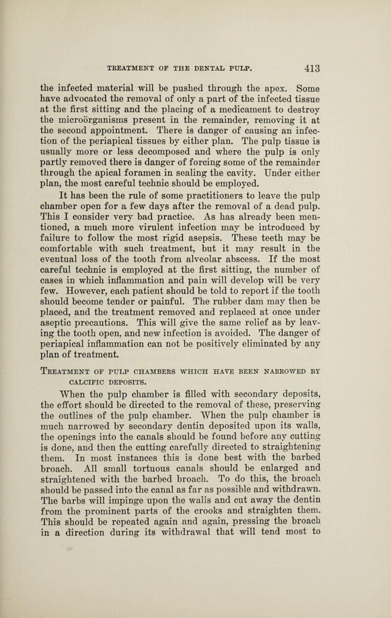 the infected material will be pushed through the apex. Some have advocated the removal of only a part of the infected tissue at the first sitting and the placing of a medicament to destroy the microorganisms present in the remainder, removing it at the second appointment. There is danger of causing an infec¬ tion of the periapical tissues by either plan. The pulp tissue is usually more or less decomposed and where the pulp is only partly removed there is danger of forcing some of the remainder through the apical foramen in sealing the cavity. Under either plan, the most careful technic should be employed. It has been the rule of some practitioners to leave the pulp chamber open for a few days after the removal of a dead pulp. This I consider very bad practice. As has already been men¬ tioned, a much more virulent infection may be introduced by failure to follow the most rigid asepsis. These teeth may be comfortable with such treatment, but it may result in the eventual loss of the tooth from alveolar abscess. If the most careful technic is employed at the first sitting, the number of cases in which inflammation and pain will develop will be very few. However, each patient should be told to report if the tooth should become tender or painful. The rubber dam may then be placed, and the treatment removed and replaced at once under aseptic precautions. This will give the same relief as by leav¬ ing the tooth open, and new infection is avoided. The danger of periapical inflammation can not be positively eliminated by any plan of treatment. Treatment of pulp chambers which have been narrowed by CALCIFIC DEPOSITS. When the pulp chamber is filled with secondary deposits, the effort should be directed to the removal of these, preserving the outlines of the pulp chamber. When the pulp chamber is much narrowed by secondary dentin deposited upon its walls, the openings into the canals should be found before any cutting is done, and then the cutting carefully directed to straightening them. In most instances this is done best with the barbed broach. All small tortuous canals should be enlarged and straightened with the barbed broach. To do this, the broach should be passed into the canal as far as possible and withdrawn. The barbs will impinge upon the walls and cut away the dentin from the prominent parts of the crooks and straighten them. This should be repeated again and again, pressing the broach in a direction during its withdrawal that will tend most to