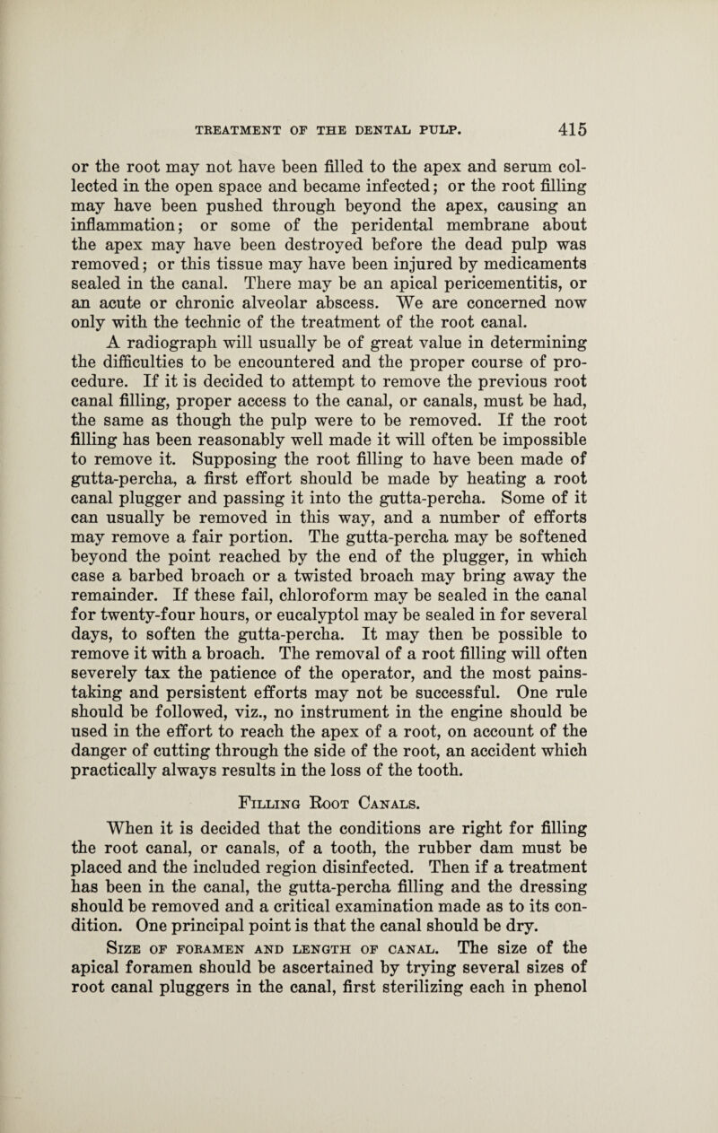 or the root may not have been filled to the apex and serum col¬ lected in the open space and became infected; or the root filling may have been pushed through beyond the apex, causing an inflammation; or some of the peridental membrane about the apex may have been destroyed before the dead pulp was removed; or this tissue may have been injured by medicaments sealed in the canal. There may be an apical pericementitis, or an acute or chronic alveolar abscess. We are concerned now only with the technic of the treatment of the root canal. A radiograph will usually be of great value in determining the difficulties to be encountered and the proper course of pro¬ cedure. If it is decided to attempt to remove the previous root canal filling, proper access to the canal, or canals, must be had, the same as though the pulp were to be removed. If the root filling has been reasonably well made it will often be impossible to remove it. Supposing the root filling to have been made of gutta-percha, a first effort should be made by heating a root canal plugger and passing it into the gutta-percha. Some of it can usually be removed in this way, and a number of efforts may remove a fair portion. The gutta-percha may be softened beyond the point reached by the end of the plugger, in which case a barbed broach or a twisted broach may bring away the remainder. If these fail, chloroform may be sealed in the canal for twenty-four hours, or eucalyptol may be sealed in for several days, to soften the gutta-percha. It may then be possible to remove it with a broach. The removal of a root filling will often severely tax the patience of the operator, and the most pains¬ taking and persistent efforts may not be successful. One rule should be followed, viz., no instrument in the engine should be used in the effort to reach the apex of a root, on account of the danger of cutting through the side of the root, an accident which practically always results in the loss of the tooth. Filling Root Canals. When it is decided that the conditions are right for filling the root canal, or canals, of a tooth, the rubber dam must be placed and the included region disinfected. Then if a treatment has been in the canal, the gutta-percha filling and the dressing should be removed and a critical examination made as to its con¬ dition. One principal point is that the canal should be dry. Size of foramen and length of canal. The size of the apical foramen should be ascertained by trying several sizes of root canal pluggers in the canal, first sterilizing each in phenol