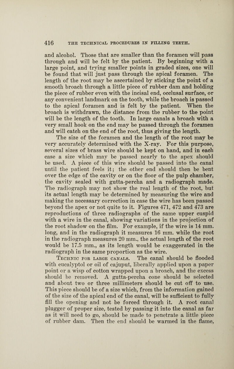 and alcohol. Those that are smaller than the foramen will pass through and will be felt by the patient. By beginning with a large point, and trying smaller points in graded sizes, one will be found that will just pass through the apical foramen. The length of the root may be ascertained by sticking the point of a smooth broach through a little piece of rubber dam and holding the piece of rubber even with the incisal end, occlusal surface, or any convenient landmark on the tooth, while the broach is passed to the apical foramen and is felt by the patient. When the broach is withdrawn, the distance from the rubber to the point will be the length of the tooth. In large canals a broach with a very small hook on the end may be passed through the foramen and will catch on the end of the root, thus giving the length. The size of the foramen and the length of the root may be very accurately determined with the X-ray. For this purpose, several sizes of brass wire should be kept on hand, and in each case a size which may be passed nearly to the apex should be used. A piece of this wire should be passed into the canal until the patient feels it; the other end should then be bent over the edge of the cavity or on the floor of the pulp chamber, the cavity sealed with gutta-percha and a radiograph made. The radiograph may not show the real length of the root, but its actual length may be determined by measuring the wire and making the necessary correction in case the wire has been passed beyond the apex or not quite to it. Figures 471, 472 and 473 are reproductions of three radiographs of the same upper cuspid with a wire in the canal, showing variations in the projection of the root shadow on the film. For example, if the wire is 14 mm. long, and in the radiograph it measures 16 mm. while the root in the radiograph measures 20 mm, the actual length of the root would be 17.5 mm., as its length would be exaggerated in the radiograph in the same proportion as the wire. Technic for large canals. The canal should be flooded with eucalyptol or oil of cajuput, liberally applied upon a paper point or a wisp of cotton wrapped upon a broach, and the excess should be removed. A gutta-percha cone should be selected and about two or three millimeters should be cut off to use. This piece should be of a size which, from the information gained of the size of the apical end of the canal, will be sufficient to fully fill the opening and not be forced through it. A root canal plugger of proper size, tested by passing it into the canal as far as it will need to go, should be made to penetrate a little piece of rubber dam. Then the end should be warmed in the flame,