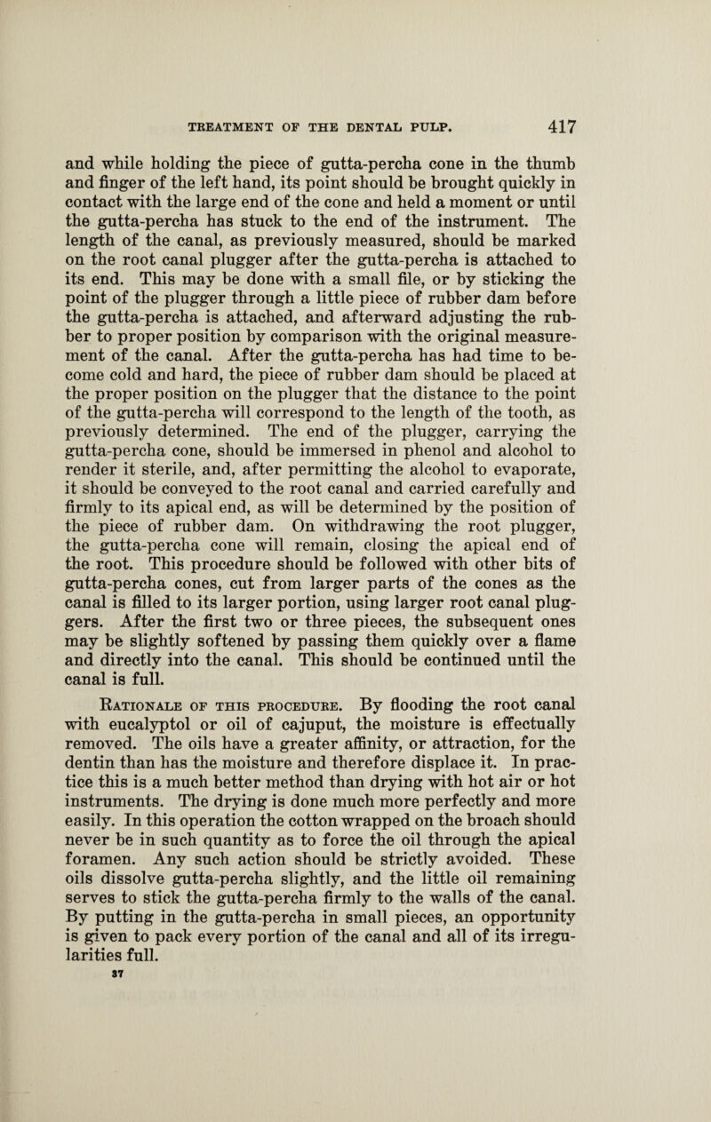 and while holding the piece of gutta-percha cone in the thumb and finger of the left hand, its point should be brought quickly in contact with the large end of the cone and held a moment or until the gutta-percha has stuck to the end of the instrument. The length of the canal, as previously measured, should be marked on the root canal plugger after the gutta-percha is attached to its end. This may be done with a small file, or by sticking the point of the plugger through a little piece of rubber dam before the gutta-percha is attached, and afterward adjusting the rub¬ ber to proper position by comparison with the original measure¬ ment of the canal. After the gutta-percha has had time to be¬ come cold and hard, the piece of rubber dam should be placed at the proper position on the plugger that the distance to the point of the gutta-percha will correspond to the length of the tooth, as previously determined. The end of the plugger, carrying the gutta-percha cone, should be immersed in phenol and alcohol to render it sterile, and, after permitting the alcohol to evaporate, it should be conveyed to the root canal and carried carefully and firmly to its apical end, as will be determined by the position of the piece of rubber dam. On withdrawing the root plugger, the gutta-percha cone will remain, closing the apical end of the root. This procedure should be followed with other bits of gutta-percha cones, cut from larger parts of the cones as the canal is filled to its larger portion, using larger root canal plug- gers. After the first two or three pieces, the subsequent ones may be slightly softened by passing them quickly over a flame and directly into the canal. This should be continued until the canal is full. Rationale of this procedure. By flooding the root canal with eucalyptol or oil of cajuput, the moisture is effectually removed. The oils have a greater affinity, or attraction, for the dentin than has the moisture and therefore displace it. In prac¬ tice this is a much better method than drying with hot air or hot instruments. The drying is done much more perfectly and more easily. In this operation the cotton wrapped on the broach should never be in such quantity as to force the oil through the apical foramen. Any such action should be strictly avoided. These oils dissolve gutta-percha slightly, and the little oil remaining serves to stick the gutta-percha firmly to the walls of the canal. By putting in the gutta-percha in small pieces, an opportunity is given to pack every portion of the canal and all of its irregu¬ larities full. 37