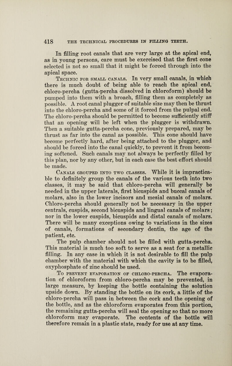 In filling root canals that are very large at the apical end, as in young persons, care must he exercised that the first cone selected is not so small that it might be forced through into the apical space. Technic for small canals. In very small canals, in which there is much doubt of being able to reach the apical end, chloro-percha (gutta-percha dissolved in chloroform) should he pumped into them with a broach, filling them as completely as possible. A root canal plugger of suitable size may then be thrust into the chloro-percha and some of it forced from the pulpal end. The chloro-percha should be permitted to become sufficiently stiff that an opening will be left when the plugger is withdrawn. Then a suitable gutta-percha cone, previously prepared, may be thrust as far into the canal as possible. This cone should have become perfectly hard, after being attached to the plugger, and should be forced into the canal quickly, to prevent it from becom¬ ing softened. Such canals may not always be perfectly filled by this plan, nor by any other, but in each case the best effort should be made. Canals grouped into two classes. While it is impractica¬ ble to definitely group the canals of the various teeth into two classes, it may be said that chloro-percha will generally he needed in the upper laterals, first bicuspids and buccal canals of molars, also in the lower incisors and mesial canals of molars. Chloro-percha should generally not be necessary in the upper centrals, cuspids, second bicuspids and lingual canals of molars; nor in the lower cuspids, bicuspids and distal canals of molars. There will he many exceptions owing to variations in the sizes of canals, formations of secondary dentin, the age of the patient, etc. The pulp chamber should not he filled with gutta-percha. This material is much too soft to serve as a seat for a metallic filling. In any case in which it is not desirable to fill the pulp chamber with the material with which the cavity is to he filled, oxyphosphate of zinc should he used. To prevent evaporation of chloro-percha. The evapora¬ tion of chloroform from chloro-percha may be prevented, in large measure, by keeping the bottle containing the solution upside down. By standing the bottle on its cork, a little of the chloro-percha will pass in between the cork and the opening of the bottle, and as the chloroform evaporates from this portion, the remaining gutta-percha will seal the opening so that no more chloroform may evaporate. The contents of the bottle will therefore remain in a plastic state, ready for use at any time.