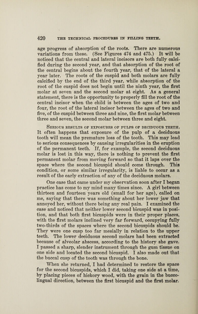 age progress of absorption of the roots. There are numerous variations from these. (See Figures 474 and 475.) It will be noticed that the central and lateral incisors are both fully calci¬ fied during the second year, and that absorption of the root of the central begins about the fourth year, that of the lateral a year later. The roots of the cuspid and both molars are fully calcified by the end of the third year, while absorption of the root of the cuspid does not begin until the ninth year, the first molar at seven and the second molar at eight. As a general statement, there is the opportunity to properly fill the root of the central incisor when the child is between the ages of two and four, the root of the lateral incisor between the ages of two and five, of the cuspid between three and nine, the first molar between three and seven, the second molar between three and eight. Serious results of exposures of pulps of deciduous teeth. It often happens that exposure of the pulp of a deciduous tooth will mean the premature loss of the tooth. This may lead to serious consequences by causing irregularities in the eruption of the permanent teeth. If, for example, the second deciduous molar is lost in this way, there is nothing to prevent the first permanent molar from moving forward so that it laps over the space where the second bicuspid should come through. This condition, or some similar irregularity, is liable to occur as a result of the early extraction of any of the deciduous molars. One case that came under my observation soon after I began practice has come to my mind many times since. A girl between thirteen and fourteen years old (small for her age), called on me, saying that there was something about her lower jaw that annoyed her, without there being any real pain. I examined the case and noticed that neither lower second bicuspid was in posi¬ tion, and that both first bicuspids were in their proper places, with the first molars inclined very far forward, occupying fully two-thirds of the spaces where the second bicuspids should be. They were one cusp too far mesially in relation to the upper teeth. The lower deciduous second molars had been extracted because of alveolar abscess, according to the history she gave. I passed a sharp, slender instrument through the gum tissue on one side and located the second bicuspid. I also made out that the buccal cusp of the tooth was through the bone. When she returned, I had determined to restore the space for the second bicuspids, which I did, taking one side at a time, by placing pieces of hickory wood, with the grain in the bucco- lingual direction, between the first bicuspid and the first molar.