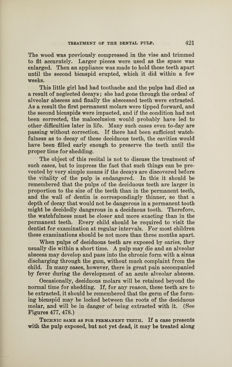 The wood was previously compressed in the vise and trimmed to fit accurately. Larger pieces were used as the space was enlarged. Then an appliance was made to hold these teeth apart until the second bicuspid erupted, which it did within a few weeks. This little girl had had toothache and the pulps had died as a result of neglected decays; she had gone through the ordeal of alveolar abscess and finally the abscessed teeth were extracted. As a result the first permanent molars were tipped forward, and the second bicuspids were impacted, and if the condition had not been corrected, the malocclusion would probably have led to other difficulties later in life. Many such cases even to-day are passing without correction. If there had been sufficient watch¬ fulness as to decay of these deciduous teeth, the cavities would have been filled early enough to preserve the teeth until the proper time for shedding. The object of this recital is not to discuss the treatment of such cases, but to impress the fact that such things can be pre¬ vented by very simple means if the decays are discovered before the vitality of the pulp is endangered. In this it should be remembered that the pulps of the deciduous teeth are larger in proportion to the size of the teeth than in the permanent teeth, and the wall of dentin is correspondingly thinner, so that a depth of decay that would not be dangerous in a permanent tooth might be decidedly dangerous in a deciduous tooth. Therefore, the watchfulness must be closer and more exacting than in the permanent teeth. Every child should be required to visit the dentist for examination at regular intervals. For most children these examinations should be not more than three months apart. When pulps of deciduous teeth are exposed by caries, they usually die within a short time. A pulp may die and an alveolar abscess may develop and pass into the chronic form with a sinus discharging through the gum, without much complaint from the child. In many cases, however, there is great pain accompanied by fever during the development of an acute alveolar abscess. Occasionally, deciduous molars will be retained beyond the normal time for shedding. If, for any reason, these teeth are to be extracted, it should be remembered that the germ of the form¬ ing bicuspid may be locked between the roots of the deciduous molar, and will be in danger of being extracted with it. (See Figures 477, 478.) Technic same as for permanent teeth. If a case presents with the pulp exposed, but not yet dead, it may be treated along