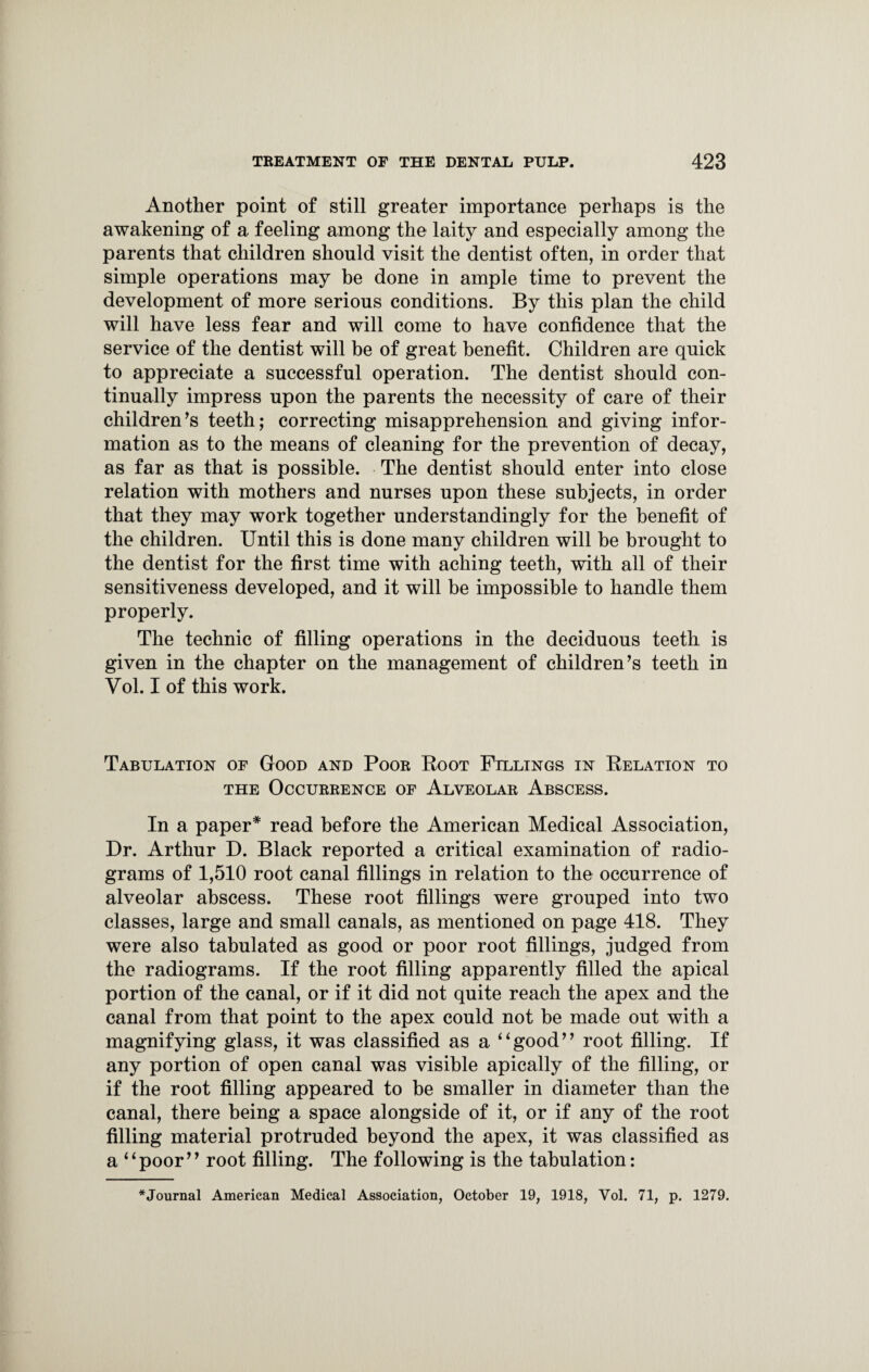 Another point of still greater importance perhaps is the awakening of a feeling among the laity and especially among the parents that children should visit the dentist often, in order that simple operations may be done in ample time to prevent the development of more serious conditions. By this plan the child will have less fear and will come to have confidence that the service of the dentist will be of great benefit. Children are quick to appreciate a successful operation. The dentist should con¬ tinually impress upon the parents the necessity of care of their children’s teeth; correcting misapprehension and giving infor¬ mation as to the means of cleaning for the prevention of decay, as far as that is possible. The dentist should enter into close relation with mothers and nurses upon these subjects, in order that they may work together under standingly for the benefit of the children. Until this is done many children will be brought to the dentist for the first time with aching teeth, with all of their sensitiveness developed, and it will be impossible to handle them properly. The technic of filling operations in the deciduous teeth is given in the chapter on the management of children’s teeth in Vol. I of this work. Tabulation of Good and Poor Boot Fillings in Belation to the Occurrence of Alveolar Abscess. In a paper* read before the American Medical Association, Dr. Arthur D. Black reported a critical examination of radio¬ grams of 1,510 root canal fillings in relation to the occurrence of alveolar abscess. These root fillings were grouped into two classes, large and small canals, as mentioned on page 418. They were also tabulated as good or poor root fillings, judged from the radiograms. If the root filling apparently filled the apical portion of the canal, or if it did not quite reach the apex and the canal from that point to the apex could not be made out with a magnifying glass, it was classified as a ‘4good” root filling. If any portion of open canal was visible apically of the filling, or if the root filling appeared to be smaller in diameter than the canal, there being a space alongside of it, or if any of the root filling material protruded beyond the apex, it was classified as a 4‘poor” root filling. The following is the tabulation: *Journal American Medical Association, October 19, 1918, Vol. 71, p. 1279.