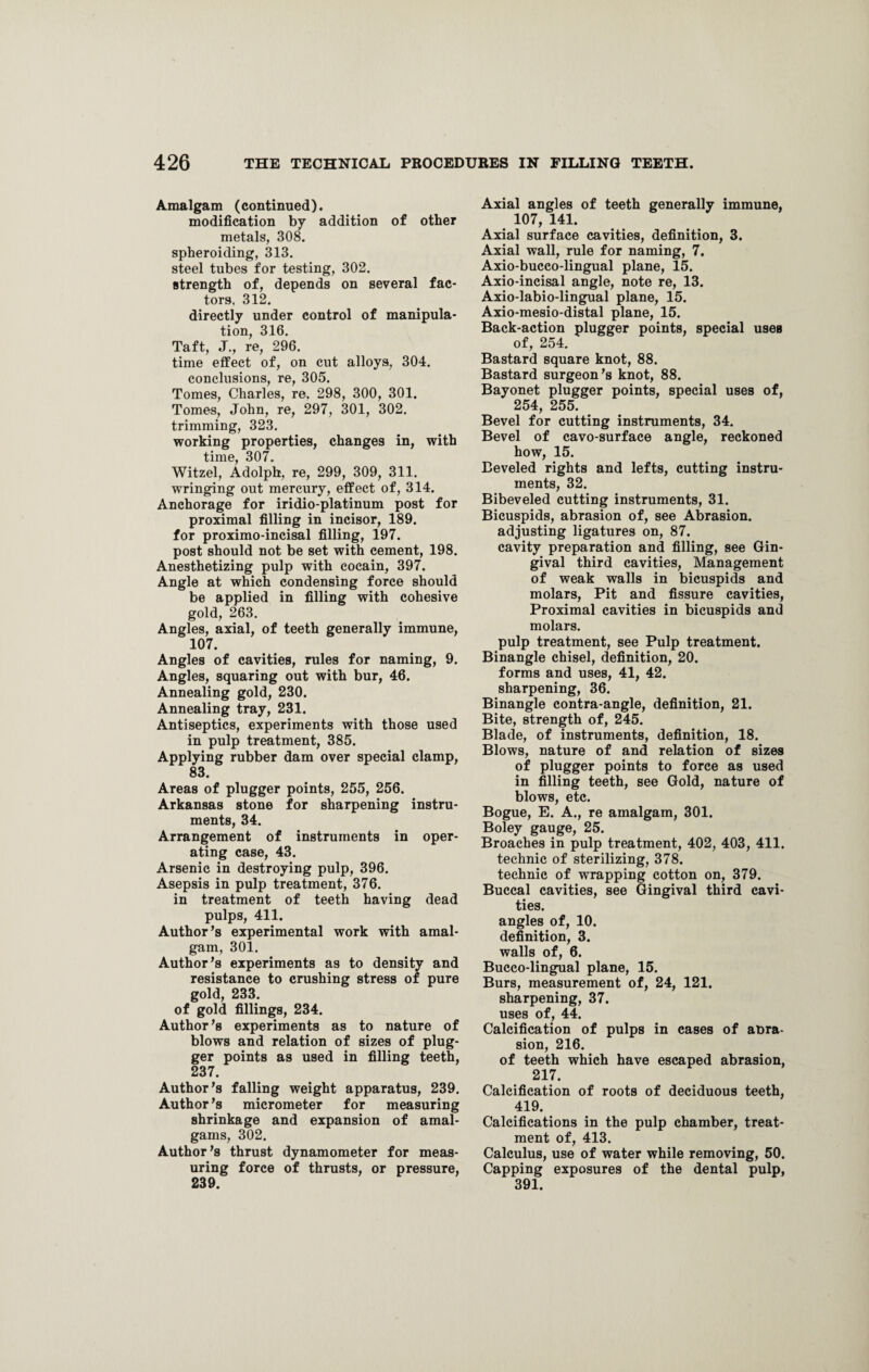 Amalgam (continued). modification by addition of other metals, 308. spheroiding, 313. steel tubes for testing, 302. strength of, depends on several fac¬ tors. 312. directly under control of manipula¬ tion, 316. Taft, J., re, 296. time effect of, on cut alloys, 304. conclusions, re, 305. Tomes, Charles, re, 298, 300, 301. Tomes, John, re, 297, 301, 302. trimming, 323. working properties, changes in, with time, 307. Witzel, Adolph, re, 299, 309, 311. wringing out mercury, effect of, 314. Anchorage for iridio-platinum post for proximal filling in incisor, 189. for proximo-incisal filling, 197. post should not be set with cement, 198. Anesthetizing pulp with cocain, 397. Angle at which condensing force should be applied in filling with cohesive gold, 263. Angles, axial, of teeth generally immune, 107. Angles of cavities, rules for naming, 9. Angles, squaring out with bur, 46. Annealing gold, 230. Annealing tray, 231. Antiseptics, experiments with those used in pulp treatment, 385. Applying rubber dam over special clamp, 83. Areas of plugger points, 255, 256. Arkansas stone for sharpening instru¬ ments, 34. Arrangement of instruments in oper¬ ating case, 43. Arsenic in destroying pulp, 396. Asepsis in pulp treatment, 376. in treatment of teeth having dead pulps, 411. Author's experimental work with amal¬ gam, 301. Author’s experiments as to density and resistance to crushing stress of pure gold, 233. of gold fillings, 234. Author’s experiments as to nature of blows and relation of sizes of plug¬ ger points as used in filling teeth, 237. Author’s falling weight apparatus, 239. Author’s micrometer for measuring shrinkage and expansion of amal¬ gams, 302. Author’s thrust dynamometer for meas¬ uring force of thrusts, or pressure, 239. Axial angles of teeth generally immune, 107, 141. Axial surface cavities, definition, 3. Axial wall, rule for naming, 7. Axio-bucco-lingual plane, 15. Axio-incisal angle, note re, 13. Axio-labio-lingual plane, 15. Axio-mesio-distal plane, 15. Back-action plugger points, special uses of, 254. Bastard square knot, 88. Bastard surgeon’s knot, 88. Bayonet plugger points, special uses of, 254, 255. Bevel for cutting instruments, 34. Bevel of cavo-surface angle, reckoned how, 15. Beveled rights and lefts, cutting instru¬ ments, 32. Bibeveled cutting instruments, 31. Bicuspids, abrasion of, see Abrasion, adjusting ligatures on, 87. cavity preparation and filling, see Gin¬ gival third cavities, Management of weak walls in bicuspids and molars, Pit and fissure cavities, Proximal cavities in bicuspids and molars. pulp treatment, see Pulp treatment. Binangle chisel, definition, 20. forms and uses, 41, 42. sharpening, 36. Binangle contra-angle, definition, 21. Bite, strength of, 245. Blade, of instruments, definition, 18. Blows, nature of and relation of sizes of plugger points to force as used in filling teeth, see Gold, nature of blows, etc. Bogue, E. A., re amalgam, 301. Boley gauge, 25. Broaches in pulp treatment, 402, 403, 411. technic of sterilizing, 378. technic of wrapping cotton on, 379. Buccal cavities, see Gingival third cavi¬ ties. angles of, 10. definition, 3. walls of, 6. Bucco-lingual plane, 15. Burs, measurement of, 24, 121. sharpening, 37. uses of, 44. Calcification of pulps in cases of at>ra- sion, 216. of teeth which have escaped abrasion, 217. Calcification of roots of deciduous teeth, 419. Calcifications in the pulp chamber, treat¬ ment of, 413. Calculus, use of water while removing, 50. Capping exposures of the dental pulp, 391.