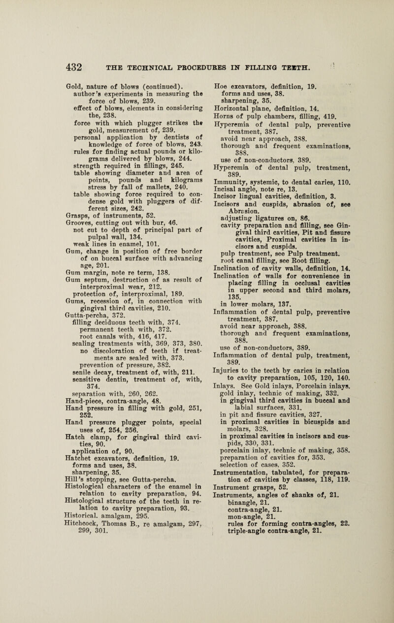 Gold, nature of blows (continued), author’s experiments in measuring the force of blows, 239. effect of blows, elements in considering the, 238. force with which plugger strikes the gold, measurement of, 239. personal application by dentists of knowledge of force of blows, 243. rules for finding actual pounds or kilo¬ grams delivered by blows, 244. strength required in fillings, 245. table showing diameter and area of points, pounds and kilograms stress by fall of mallets, 240. table showing force required to con¬ dense gold with pluggers of dif¬ ferent sizes, 242. Grasps, of instruments, 52. Grooves, cutting out with bur, 46. not cut to depth of principal part of pulpal wall, 134. weak lines in enamel, 101. Gum, change in position of free border of on buccal surface with advancing age, 201. Gum margin, note re term, 138. Gum septum, destruction of as result of interproximal wear, 212. protection of, inteTproximal, 189. Gums, recession of, in connection with gingival third cavities, 210. Gutta-percha, 372. filling deciduous teeth with, 374. permanent teeth with, 372. root canals with, 416, 417. sealing treatments with, 369, 373, 380. no discoloration of teeth if treat¬ ments are sealed with, 373. prevention of pressure, 382. senile decay, treatment of, with, 211. sensitive dentin, treatment of, with, 374. separation with, 260, 262. Hand-piece, contra-angle, 48. Hand pressure in filling with gold, 251, 252. Hand pressure plugger points, special uses of, 254, 256. Hatch clamp, for gingival third cavi¬ ties, 90. application of, 90. Hatchet excavators, definition, 19. forms and uses, 38. sharpening, 35. Hill’s stopping, see Gutta-percha. Histological characters of the enamel in relation to cavity preparation, 94. Histological structure of the teeth in re¬ lation to cavity preparation, 93. Historical, amalgam, 295. Hitchcock, Thomas B., re amalgam, 297, 299, 301. Hoe excavators, definition, 19. forms and uses, 38. sharpening, 35. Horizontal plane, definition, 14. Horns of pulp chambers, filling, 419. Hyperemia of dental pulp, preventive treatment, 387. avoid near approach, 388. thorough and frequent examinations, 388. use of non-conductors, 389. Hyperemia of dental pulp, treatment, 389. Immunity, systemic, to dental caries, 110. Incisal angle, note re, 13. Incisor lingual cavities, definition, 3. Incisors and cuspids, abrasion of, see Abrasion. adjusting ligatures on, 86. cavity preparation and filling, see Gin¬ gival third cavities, Pit and fissure cavities, Proximal cavities in in¬ cisors and cuspids, pulp treatment, see Pulp treatment, root canal filling, see Root filling. Inclination of cavity walls, definition, 14. Inclination of walls for convenience in placing filling in occlusal cavities in upper second and third molars, 135. in lower molars, 137. Inflammation of dental pulp, preventive treatment, 387. avoid near approach, 388. thorough and frequent examinations, 388. use of non-conductors, 389. Inflammation of dental pulp, treatment, 389. Injuries to the teeth by caries in relation to cavity preparation, 105, 120, 140. Inlays. See Gold inlays, Porcelain inlays, gold inlay, technic of making, 332. in gingival third cavities in buccal and labial surfaces, 331. in pit and fissure cavities, 327. in proximal cavities in bicuspids and molars, 328. in proximal cavities in incisors and cus¬ pids, 330, 331. porcelain inlay, technic of making, 358. preparation of cavities for, 353. selection of cases, 352. Instrumentation, tabulated, for prepara¬ tion of cavities by classes, 118, 119. Instrument grasps, 52. Instruments, angles of shanks of, 21. binangle, 21. contra-angle, 21. mon-angle, 21. rules for forming contra-angles, 22. triple-angle contra-angle, 21.