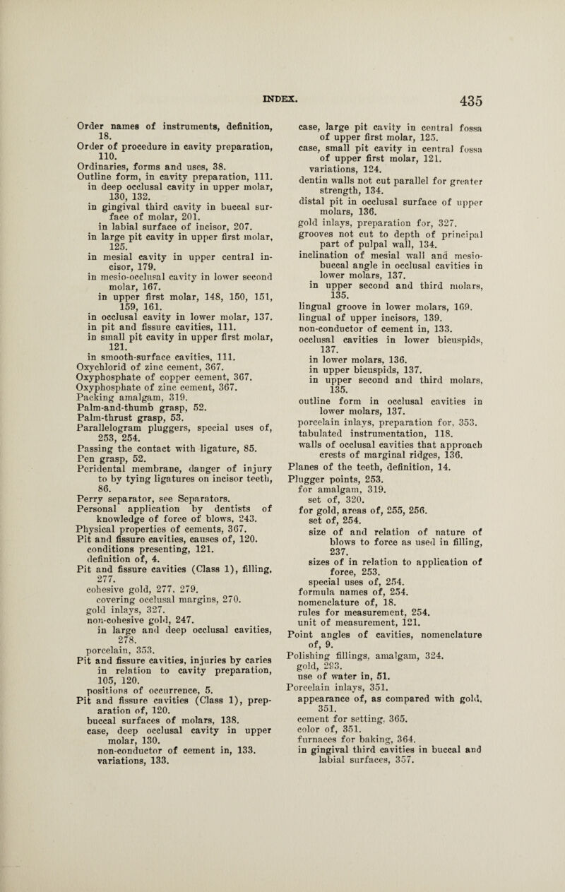 Order names of instruments, definition, 18. Order of procedure in cavity preparation, 110. Ordinaries, forms and uses, 38. Outline form, in cavity preparation, 111. in deep occlusal cavity in upper molar, 130, 132. in gingival third cavity in buccal sur¬ face of molar, 201. in labial surface of incisor, 207. in large pit cavity in upper first molar, 125. in mesial cavity in upper central in¬ cisor, 179. in mesio-occlusal cavity in lower second molar, 167. in upper first molar, 148, 150, 151, 159, 161. in occlusal cavity in lower molar, 137. in pit and fissure cavities, 111. in small pit cavity in upper first molar, 121. in smooth-surface cavities, 111. Oxychlorid of zinc cement, 367. Oxyphosphate of copper cement, 367. Oxyphosphate of zinc cement, 367. Packing amalgam, 319. Palm-and-thumb grasp, 52. Palm-thrust grasp, 53. Parallelogram pluggers, special uses of, 253, 254. Passing the contact with ligature, 85. Pen grasp, 52. Peridental membrane, danger of injury to bv tying ligatures on incisor teeth, 86. ' Perry separator, see Separators. Personal application by dentists of knowledge of force of blows, 243. Physical properties of cements, 367. Pit and fissure cavities, causes of, 120. conditions presenting, 121. definition of, 4. Pit and fissure cavities (Class 1), filling, 277. cohesive gold, 277, 279. covering occlusal margins, 270. gold inlays, 327. non-cohesive gold, 247. in large and deep occlusal cavities, 278. porcelain, 353. Pit and fissure cavities, injuries by caries in relation to cavity preparation, 105, 120. positions of occurrence, 5. Pit and fissure cavities (Class 1), prep¬ aration of, 120. buccal surfaces of molars, 138. case, deep occlusal cavity in upper molar, 130. non-conductor of cement in, 133. variations, 133. case, large pit cavity in central fossa of upper first molar, 125. case, small pit cavity in central fossa of upper first molar, 121. variations, 124. dentin walls not cut parallel for greater strength, 134. distal pit in occlusal surface of upper molars, 136. gold inlays, preparation for, 327. grooves not cut to depth of principal part of pulpal wall, 134. inclination of mesial wall and mesio- buccal angle in occlusal cavities in lower molars, 137. in upper second and third molars, 135. lingual groove in lower molars, 169. lingual of upper incisors, 139. non-conductor of cement in, 133. occlusal cavities in lower bicuspids, 137. in lower molars, 136. in upper bicuspids, 137. in upper second and third molars, 135. outline form in occlusal cavities in lower molars, 137. porcelain inlays, preparation for, 353. tabulated instrumentation, 118. walls of occlusal cavities that approach crests of marginal ridges, 136. Planes of the teeth, definition, 14. Plugger points, 253. for amalgam, 319. set of, 320. for gold, areas of, 255, 256. set of, 254. size of and relation of nature of blows to force as used in filling, 237. sizes of in relation to application of force, 253. special uses of, 254. formula names of, 254. nomenclature of, 18. rules for measurement, 254. unit of measurement, 121. Point angles of cavities, nomenclature of, 9. Polishing fillings, amalgam, 324. gold, 293. use of water in, 51. Porcelain inlays, 351. appearance of, as compared with gold, 351. cement for setting. 365. color of, 351. furnaces for baking, 364. in gingival third cavities in buccal and labial surfaces, 357.