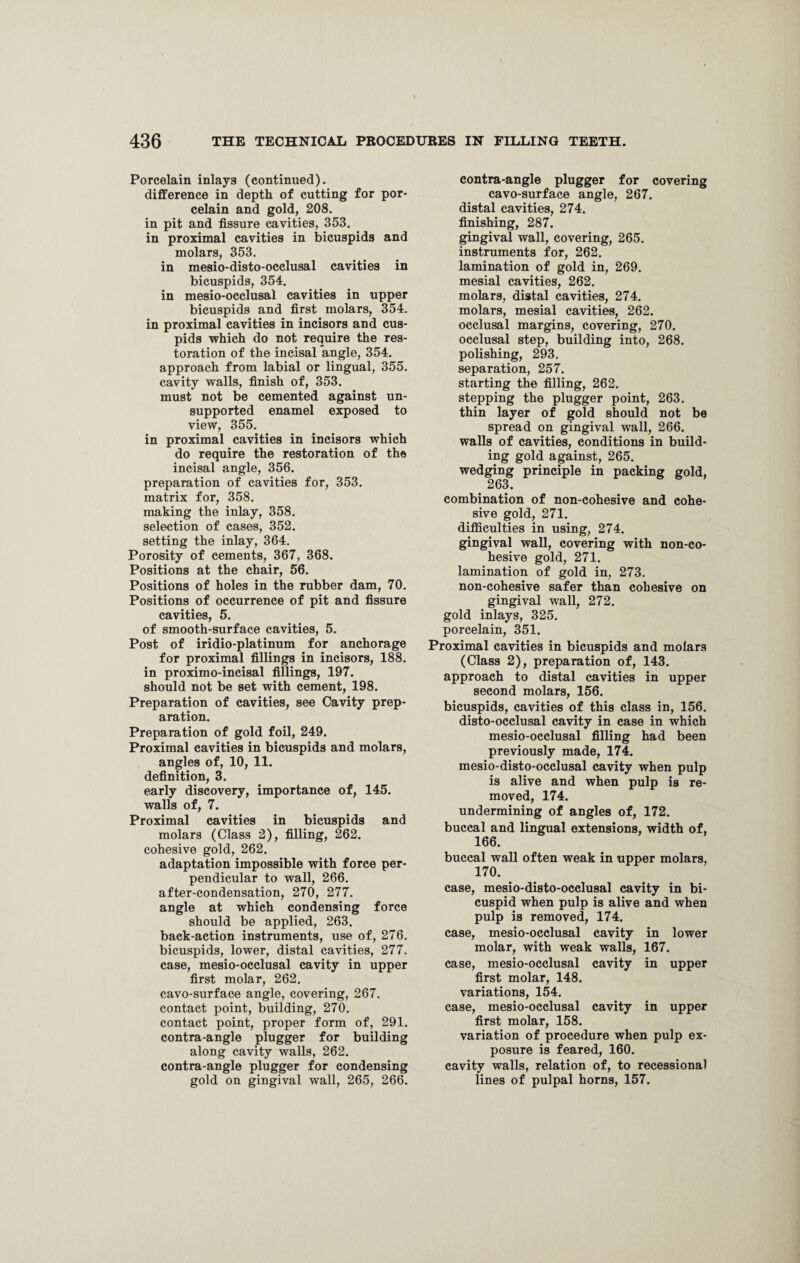 Porcelain inlays (continued). difference in depth of cutting for por¬ celain and gold, 208. in pit and fissure cavities, 353. in proximal cavities in bicuspids and molars, 353. in mesio-disto-occlusal cavities in bicuspids, 354. in mesio-occlusal cavities in upper bicuspids and first molars, 354. in proximal cavities in incisors and cus¬ pids which do not require the res¬ toration of the incisal angle, 354. approach from labial or lingual, 355. cavity walls, finish of, 353. must not be cemented against un¬ supported enamel exposed to view, 355. in proximal cavities in incisors which do require the restoration of the incisal angle, 356. preparation of cavities for, 353. matrix for, 358. making the inlay, 358. selection of cases, 352. setting the inlay, 364. Porosity of cements, 367, 368. Positions at the chair, 56. Positions of holes in the rubber dam, 70. Positions of occurrence of pit and fissure cavities, 5. of smooth-surface cavities, 5. Post of iridio-platinum for anchorage for proximal fillings in incisors, 188. in proximo-incisal fillings, 197. should not be set with cement, 198. Preparation of cavities, see Cavity prep¬ aration. Preparation of gold foil, 249. Proximal cavities in bicuspids and molars, angles of, 10, 11. definition, 3. early discovery, importance of, 145. walls of, 7. Proximal cavities in bicuspids and molars (Class 2), filling, 262. cohesive gold, 262. adaptation impossible with force per¬ pendicular to wall, 266. after-condensation, 270, 277. angle at which condensing force should be applied, 263. back-action instruments, use of, 276. bicuspids, lower, distal cavities, 277. case, mesio-occlusal cavity in upper first molar, 262. cavo-surface angle, covering, 267. contact point, building, 270. contact point, proper form of, 291. contra-angle plugger for building along cavity walls, 262. contra-angle plugger for condensing gold on gingival wall, 265, 266. contra-angle plugger for covering cavo-surface angle, 267. distal cavities, 274. finishing, 287. gingival wall, covering, 265. instruments for, 262. lamination of gold in, 269. mesial cavities, 262. molars, distal cavities, 274. molars, mesial cavities, 262. occlusal margins, covering, 270. occlusal step, building into, 268. polishing, 293. separation, 257. starting the filling, 262. stepping the plugger point, 263. thin layer of gold should not be spread on gingival wall, 266. walls of cavities, conditions in build¬ ing gold against, 265. wedging principle in packing gold, . 263. combination of non-cohesive and cohe¬ sive gold, 271. difficulties in using, 274. gingival wall, covering with non-co¬ hesive gold, 271. lamination of gold in, 273. non-cohesive safer than cohesive on gingival wall, 272. gold inlays, 325. porcelain, 351. Proximal cavities in bicuspids and molars (Class 2), preparation of, 143. approach to distal cavities in upper second molars, 156. bicuspids, cavities of this class in, 156. disto-occlusal cavity in case in which mesio-occlusal filling had been previously made, 174. mesio-disto-occlusal cavity when pulp is alive and when pulp is re¬ moved, 174. undermining of angles of, 172. buccal and lingual extensions, width of, 166. buccal wall often weak in upper molars, 170. case, mesio-disto-occlusal cavity in bi¬ cuspid when pulp is alive and when pulp is removed, 174. case, mesio-occlusal cavity in lower molar, with weak walls, 167. case, mesio-occlusal cavity in upper first molar, 148. variations, 154. case, mesio-occlusal cavity in upper first molar, 158. variation of procedure when pulp ex¬ posure is feared, 160. cavity walls, relation of, to recessional lines of pulpal horns, 157.