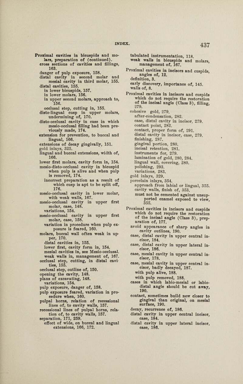 Proximal cavities in bicuspids and mo¬ lars, preparation of (continued), cross sections of cavities and fillings, 163. danger of pulp exposure, 158. distal cavity in second molar and mesial cavity in third molar, 155. distal cavities, 155. in lower bicuspids, 157. in lower molars, 156. in upper second molars, approach to, 156. occlusal step, cutting in, 155. disto-lingual cusp in upper molars, undermining of, 170. disto-occlusal cavity in case in which mesio-occlusal filling had been pre¬ viously made, 174. extension for prevention, to buccal and lingual, 166. extensions of decay gingivally, 151. gold inlays, 325. lingual and buccal extensions, width of, 166. lower first molars, cavity form in, 154. mesio-disto-occlusal cavity in bicuspid when pulp is alive and when pulp is removed, 174. incorrect preparation as a result of which cusp is apt to be split off, 176. mesio-occlusal cavity in lower molar, with weak walls, 167. mesio-occlusal cavity in upper first molar, case, 148. variations, 154. mesio-occlusal cavity in upper first molar, case, 158. variation in procedure when pulp ex¬ posure is feared, 160. molars, buccal wall often weak in up¬ per, 170. distal cavities in, 155. lower first, cavity form in, 154. mesial cavities in, see Mesio-occlusal. weak walls in, management of, 167. occlusal step, cutting, in distal cavi¬ ties, 155. occlusal step, outline of, 150. opening the cavity, 148. plans of excavating, 148. variations, 154. pulp exposure, danger of, 158. pulp exposure feared, variation in pro¬ cedure when, 160. pulpal horns, relation of recessional lines of, to cavity walls, 157. recessional lines of pulpal horns, rela¬ tion of, to cavity walls, 157. separation, 171, 259. effect of wide, on buccal and lingual extensions, 166, 172. tabulated instrumentation, 118. weak walls in bicuspids and molars, management of, 167. Proximal cavities in incisors and cuspids, angles of, 12. definition, 3. early discovery, importance of, 145. walls of, 8. Proximal cavities in incisors and cuspids which do not require the restoration ofJ;he incisal angle (Class 3), filling, cohesive gold, 279. after-condensation, 282. case, distal cavity in incisor, 279. contact point, 282. contact, proper form of, 291. distal cavity in incisor, case, 279. finishing, 287. gingival portion, 280. incisal retention, 281. instruments for, 279. lamination of gold, 280, 284. lingual wall, covering, 280. polishing, 293. variations, 283. gold inlays, 329. porcelain inlays, 354. approach from labial or lingual, 355. cavity walls, finish of, 353. must not be cemented against unsup¬ ported enamel exposed to view, 355. Proximal cavities in incisors and cuspids which do not require the restoration of the incisal angle (Class 3), prep¬ aration of, 177. avoid appearance of sharp angles in cavity outlines, 190. case, distal cavity in upper central in¬ cisor, 184. case, distal cavity in upper lateral in¬ cisor, 186. case, mesial cavity in upper central in¬ cisor, 178. case, mesial cavity in upper central in¬ cisor, badly decayed, 187. with pulp alive, 188. with pulp removed, 188. cases in which labio-mesial or labio- distal angle should be cut away, 190. contact, sometimes build new closer to gingival than original, on mesial surface, 190. decay, recurrence of, 186. distal cavity in upper central incisor, case, 184. distal cavity in upper lateral incisor, case, 186.