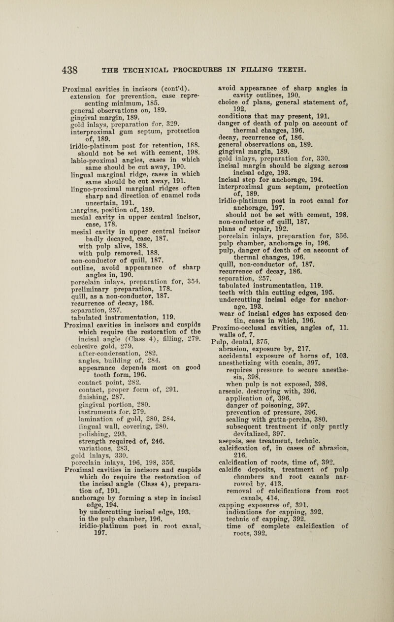 Proximal cavities in incisors (cont’d). extension for prevention, case repre¬ senting minimum, 185. general observations on, 189. gingival margin, 189. gold inlays, preparation for, 329. interproximal gum septum, protection of, 189. iridio-platinum post for retention, 188. should not be set with cement, 198. labio-proximal angles, cases in which same should be cut away, 190. lingual marginal ridge, cases in which same should be cut away, 191. linguo-proximal marginal ridges often 3 sharp and direction of enamel rods uncertain, 191. margins, position of, 189. mesial cavity in upper central incisor, case, 178. mesial cavity in upper central incisor badly decayed, case, 187. with pulp alive, 188. with pulp removed, 188. non-conductor of quill, 187. outline, avoid appearance of sharp angles in, 190. porcelain inlays, preparation for, 354. preliminary preparation, 178. quill, as a non-conductor, 187. recurrence of decay, 186. separation, 257. tabulated instrumentation, 119. Proximal cavities in incisors and cuspids which require the restoration of the incisal angle (Class 4), filling, 279. cohesive gold, 279. after-condensation, 282. angles, building of, 284. appearance depends most on good tooth form, 196. contact point, 282. contact, proper form of, 291. finishing, 287. gingival portion, 280. instruments for, 279. lamination of gold, 280, 284. lingual wall, covering, 280. polishing, 293. strength required of, 246. variations, 283. gold inlays, 330. porcelain inlays, 196, 198, 356. Proximal cavities in incisors and cuspids which do require the restoration of the incisal angle (Class 4), prepara¬ tion of, 191. anchorage by forming a step in incisal edge, 194. by undercutting incisal edge, 193. in the pulp chamber, 196. iridio-platinum post in root canal, 197. avoid appearance of sharp angles in cavity outlines, 190. choice of plans, general statement of, 192. conditions that may present, 191. danger of death of pulp on account of thermal changes, 196. decay, recurrence of, 186. general observations on, 189. gingival margin, 189. gold inlays, preparation for, 330. incisal margin should be zigzag across incisal edge, 193. incisal step for anchorage, 194. interproximal gum septum, protection of, 189. iridio-platinum post in root canal for anchorage, 197. should not be set with cement, 198. non-conductor of quill, 187. plans of repair, 192. porcelain inlays, preparation for, 356. pulp chamber, anchorage in, 196. pulp, danger of death of on account of thermal changes, 196. quill, non-conductor of, 187. recurrence of decay, 186. separation, 257. tabulated instrumentation, 119. teeth with thin cutting edges, 195. undercutting incisal edge for anchor¬ age, 193. wear of incisal edges has exposed den¬ tin, cases in which, 196. Proximo-occlusal cavities, angles of, 11. walls of, 7. Pulp, dental, 375. abrasion, exposure by, 217. accidental exposure of horns of, 103. anesthetizing with cocain, 397. requires pressure to secure anesthe¬ sia, 398. when pulp is not exposed, 398. arsenic, destroying with, 396. application of, 396. danger of poisoning, 397. prevention of pressure, 396. sealing with gutta-percha, 380. subsequent treatment if only partly devitalized, 397. asepsis, see treatment, technic, calcification of, in cases of abrasion, 216. calcification of roots, time of, 392. calcific deposits, treatment of pulp chambers and root canals nar¬ rowed by, 413. removal of calcifications from root canals, 414. capping exposures of, 391. indications for capping, 392. technic of capping, 392. time of complete calcification of roots, 392.