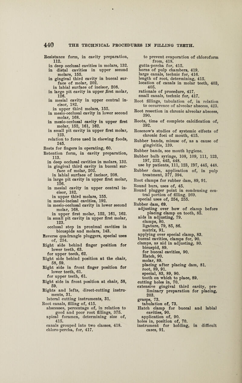Resistance form, in cavity preparation, 112. in deep occlusal cavities in molars, 132. in distal cavities in upper second molars, 155. in gingival third cavity in buccal sur¬ face of molar, 202. in labial surface of incisor, 208. in large pit cavity in upper first molar, 126. in mesial cavity in upper central in¬ cisor, 182. in upper third molars, 155. in mesio-occlusal cavity in lower second molar, 168. in mesio-occlusal cavity in upper first molar, 152, 161, 162. in small pit cavity in upper first molar, 123. relation to force used in chewing foods, 245. Rests for fingers in operating, 60. Retention form, in cavity preparation, 113. in deep occlusal cavities in molars, 132. in gingival third cavity in buccal sur¬ face of molar, 202. in labial surface of incisor, 208. in large pit cavity in upper first molar, 126. in mesial cavity in upper central in¬ cisor, 182. in upper third molars, 155. in mesio-incisal cavities, 192. in mesio-occlusal cavity in lower second molar, 168. in upper first molar, 152, 161, 162. in small pit cavity in upper first molar, 123. occlusal step in proximal cavities in bicuspids and molars, 143. Reverse quadrangle pluggers, special uses of, 254. Right side behind finger position for lower teeth, 63. for upper teeth, 62. Right side behind position at the chair, 58, 59. Right side in front finger position for lower teeth, 61. for upper teeth, 61. Right side in front position at chair, 58, 59. Rights and lefts, direct-cutting instru¬ ments, 31. lateral cutting instruments, 31. Root canals, filling of, 415. abscesses, percentage of, in relation to good and poor root fillings, 375. apical foramen, determining size of, 415. canals grouped into two classes, 418. chloro-percha, for, 417. to prevent evaporation of chloroform from, 418. gutta-percha for, 415. horns of pulp chambers, 419. large canals, technic for, 416. length of root, determining, 415. location of canals in molar teeth, 403, . 405. rationale of procedure, 417. small canals, technic for, 417. Root fillings, tabulation of, in relation to occurrence of alveolar abscess, 423. Root resection in chronic alveolar abscess, 390. Roots, time of complete calcification of, 392. Rosenow’s studies of systemic effects of chronic foci of mouth, 415. Rubber bands, misuse of, as a cause of gingivitis, 139. Rubber bands, see mouth hygiene. Rubber bulb syringe, 108, 109, 111, 123, 197, 232, 445, 448. use by patients, 111, 123, 197, 445, 448. Rubber dam, application of, in pulp treatment, 377, 394. Root clamps for rubber dam, 89, 91. Round burs, uses of, 45. Round plugger point in condensing cen¬ tral portion of filling, 269. special uses of, 254, 255. Rubber dam, 69. adjusting over bow of clamp before placing clamp on tooth, 85. aids in adjusting, 79. clamps, 80. ligature, 79, 85, 86. matrix, 91. applying over special clamp, 83. buccal cavities, clamps for, 90. clamps, as aid in adjusting, 80. bicuspid, 89. for buccal cavities, 90. Hatch, 90. molar, 89. placing after placing dam, 81. root, 89, 91. special, 83, 89, 90. tooth on which to place, 89. cutting holes in, 70. extensive gingival third cavity, pre¬ liminary preparation for placing, 203. grasps, 73. tabulation of, 73. Hatch clamp for buccal and labial cavities, 90. application of, 90. holes in, position of, 70. instrument for holding, in difficult cases, 91.